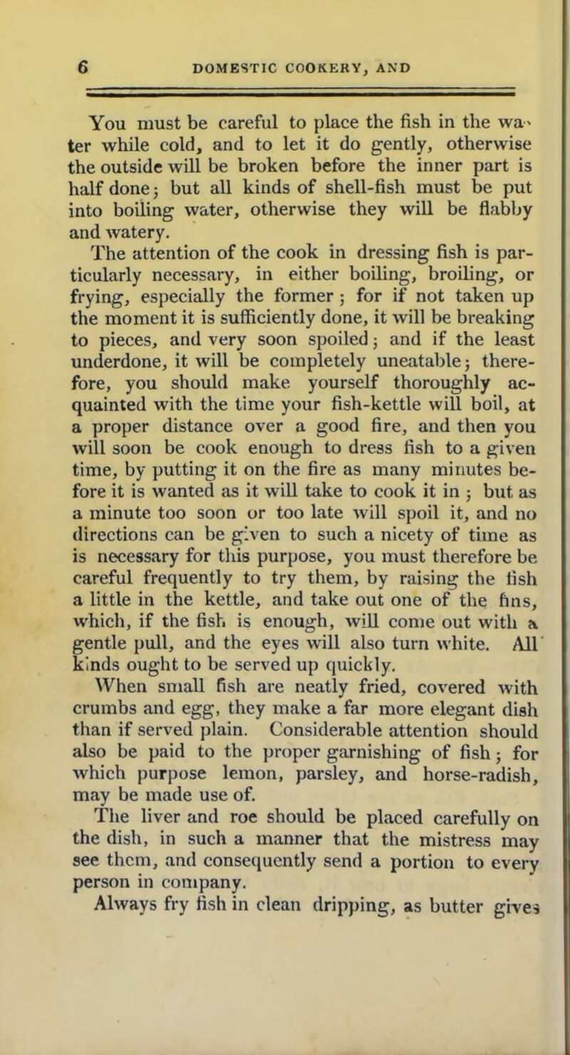 You must be careful to place the fish in the wa> ter while cold, and to let it do gently, otherwise the outside will be broken before the inner part is half done; but all kinds of shell-fish must be put into boiling water, otherwise they will be flabby and watery. The attention of the cook in dressing fish is par- ticularly necessary, in either boiling, broiling, or frying, especially the former ; for if not taken up the moment it is sufficiently done, it will be breaking to pieces, and very soon spoiled; and if the least underdone, it will be completely uneatable; there- fore, you should make yourself thoroughly ac- quainted with the time your fish-kettle will boil, at a proper distance over a good fire, and then you will soon be cook enough to dress fish to a given time, by putting it on the fire as many minutes be- fore it is wanted as it will take to cook it in ; but as a minute too soon or too late will spoil it, and no directions can be given to such a nicety of time as is necessary for this purpose, you must therefore be careful frequently to try them, by raising the fish a little in the kettle, and take out one of the fins, which, if the fish is enough, will come out with a gentle pull, and the eyes will also turn white. All kinds ought to be served up quickly. When small fish are neatly fried, covered with crumbs and egg, they make a far more elegant dish than if served plain. Considerable attention should also be paid to the proper garnishing of fish; for which purpose lemon, parsley, and horse-radish, may be made use of. The liver and roe should be placed carefully on the dish, in such a manner that the mistress may see them, and consequently send a portion to every person in company. Always fry fish in clean dripping, as butter gives