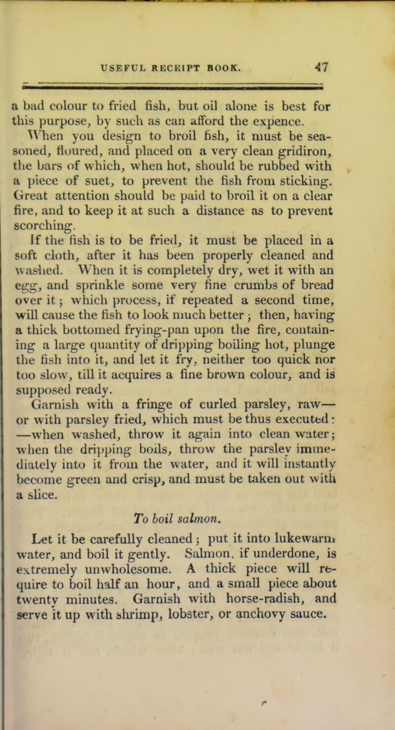 a bad colour to fried fish, but oil alone is best for this purpose, by such as can afford the expence. When you design to broil fish, it must be sea- soned, floured, and placed on a very clean gridiron, the bars of which, when hot, should be rubbed with a piece of suet, to prevent the fish from sticking. Great attention should be paid to broil it on a clear fire, and to keep it at such a distance as to prevent scorching. If the fish is to be fried, it must be placed in a soft cloth, after it has been properly cleaned and washed. When it is completely dry, wet it with an egg, and sprinkle some very fine crumbs of bread over it; which process, if repeated a second time, will cause the fish to look much better ; then, having a thick bottomed frying-pan upon the fire, contain- ing a large quantity of dripping boiling hot, plunge the fish into it, and let it fry, neither too quick nor too slow, till it acquires a fine brown colour, and is supposed ready. Garnish with a fringe of curled parsley, raw— or with parsley fried, which must be thus executed: —when washed, throw it again into clean water; when the dripping boils, throw the parsley imme- diately into it from the water, and it will instantly become green and crisp, and must be taken out with a slice. To boil salmon. Let it be carefully cleaned; put it into lukewarm water, and boil it gently. Salmon, if underdone, is extremely unwholesome. A thick piece will re- quire to boil half an hour, and a small piece about twenty minutes. Garnish with horse-radish, and serve it up with shrimp, lobster, or anchovy sauce.