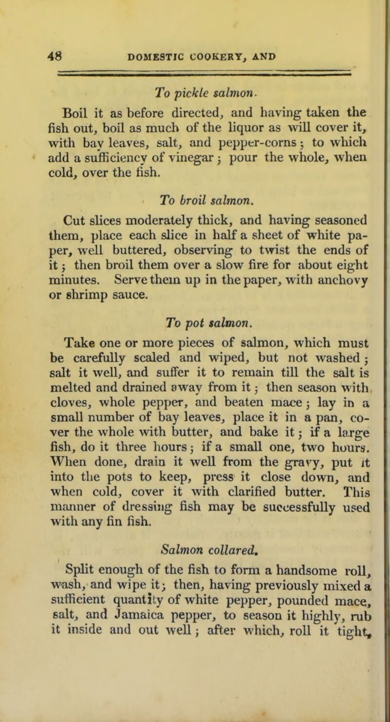 To pickle salmon- Boil it as before directed, and having taken the fish out, boil as much of the liquor as will cover it, with bay leaves, salt, and pepper-corns j to which add a sufficiency of vinegar ; pour the whole, when cold, over the fish. To broil salmon. Cut slices moderately thick, and having seasoned them, place each slice in half a sheet of white pa- per, well buttered, observing to twist the ends of it; then broil them over a slow fire for about eight minutes. Serve them up in the paper, with anchovy or 8hrimp sauce. To pot salmon. Take one or more pieces of salmon, which must be carefully scaled and wiped, but not washed ; salt it well, and suffer it to remain till the salt is melted and drained away from it; then season with cloves, whole pepper, and beaten mace; lay in a small number of bay leaves, place it in a pan, co- ver the whole -with butter, and bake it j if a large fish, do it three hours; if a small one, two hours. When done, drain it well from the gravy, put it into the pots to keep, press it close down, and when cold, cover it with clarified butter. This manner of dressing fish may be successfully used with any fin fish. Salmon collared. Split enough of the fish to form a handsome roll, wash, and wipe it; then, having previously mixed a sufficient quantity of white pepper, pounded mace, 6alt, and Jamaica pepper, to season it highly, rub it inside and out well; after which, roll it tight.