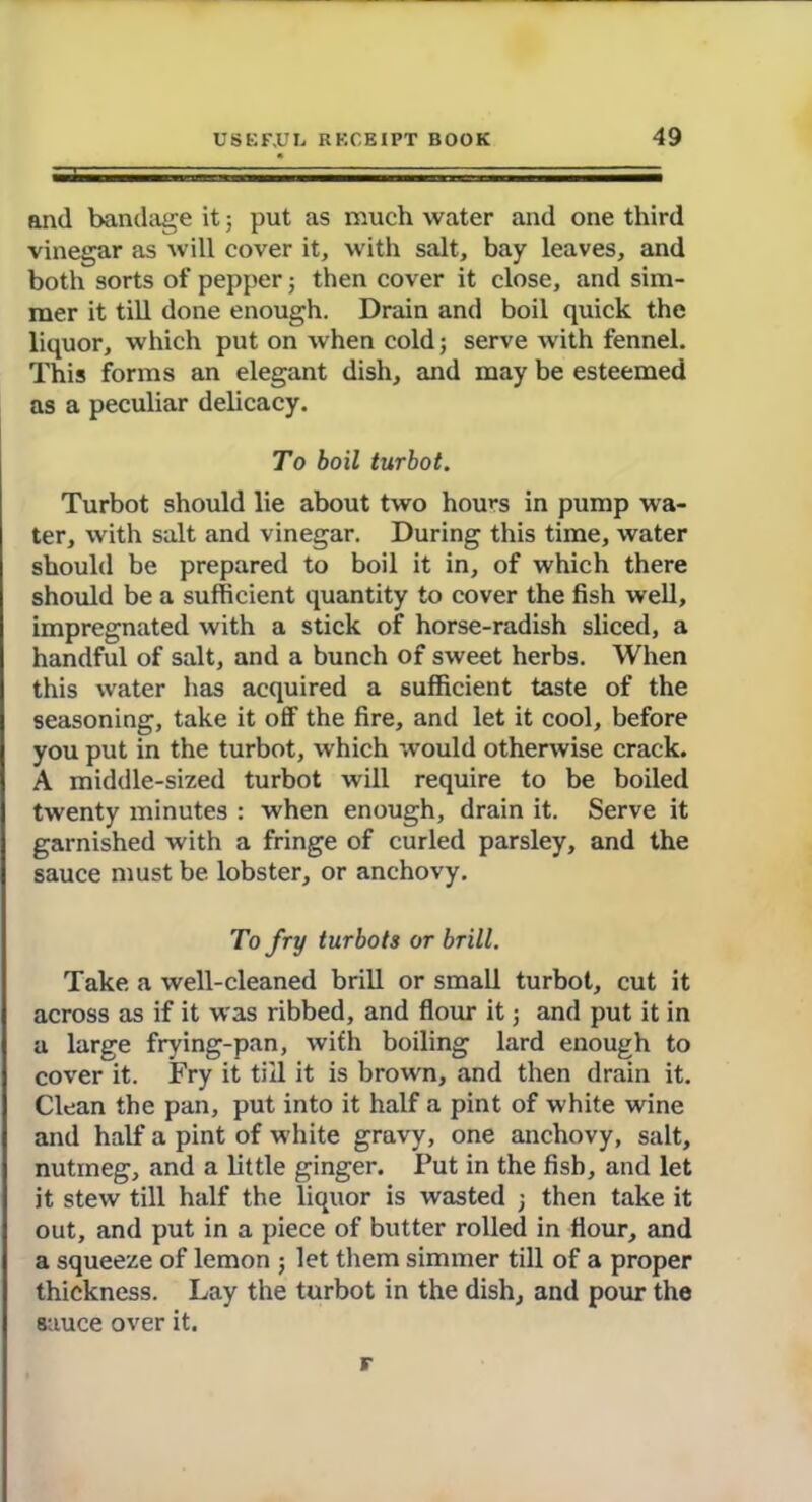 and bandage it; put as much water and one third vinegar as will cover it, with salt, bay leaves, and both sorts of pepper; then cover it close, and sim- mer it till done enough. Drain and boil quick the liquor, which put on when cold; serve with fennel. This forms an elegant dish, and may be esteemed as a peculiar delicacy. To boil turbot. Turbot should lie about two horns in pump wa- ter, with salt and vinegar. During this time, water should be prepared to boil it in, of which there should be a sufficient quantity to cover the fish well, impregnated with a stick of horse-radish sliced, a handful of salt, and a bunch of sweet herbs. When this water has acquired a sufficient taste of the seasoning, take it off the fire, and let it cool, before you put in the turbot, which would otherwise crack. A middle-sized turbot will require to be boiled twenty minutes : when enough, drain it. Serve it garnished with a fringe of curled parsley, and the sauce must be lobster, or anchovy. To fry turbots or brill. Take a well-cleaned brill or small turbot, cut it across as if it was ribbed, and flour it; and put it in a large frying-pan, with boiling lard enough to cover it. Fry it till it is brown, and then drain it. Clean the pan, put into it half a pint of white wine and half a pint of white gravy, one anchovy, salt, nutmeg, and a little ginger. Tut in the fish, and let it stew till half the liquor is wasted ; then take it out, and put in a piece of butter rolled in flour, and a squeeze of lemon ; let them simmer till of a proper thickness. Lay the turbot in the dish, and pour the sauce over it.