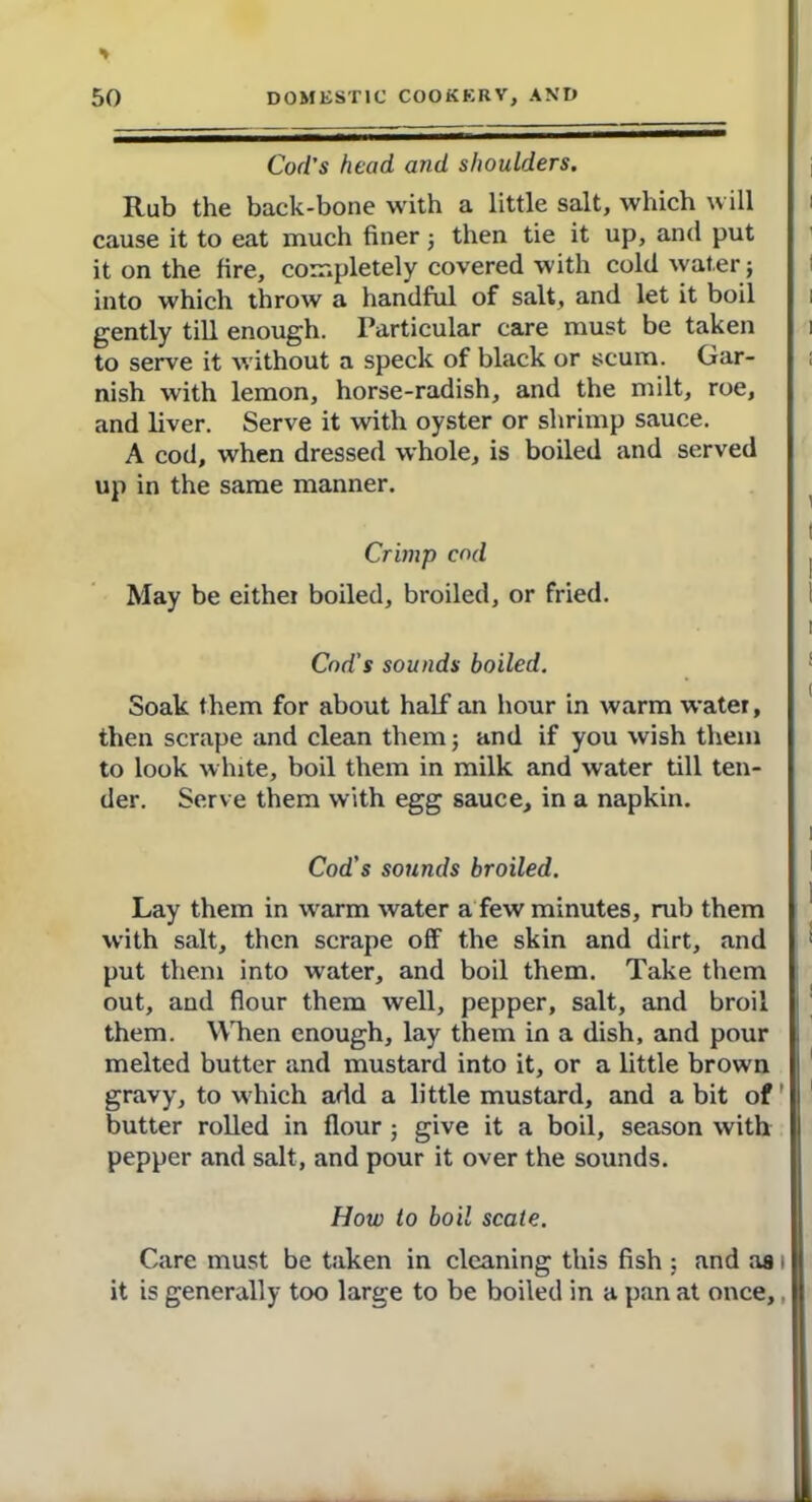 Cod’s head and shoulders. Rub the back-bone with a little salt, which will cause it to eat much finer; then tie it up, and put it on the fire, completely covered with cold water j into which throw a handful of salt, and let it boil gently till enough. Particular care must be taken to serve it without a speck of black or scum. Gar- nish with lemon, horse-radish, and the milt, roe, and liver. Serve it with oyster or shrimp sauce. A cod, when dressed whole, is boiled and served up in the same manner. Crimp cod May be either boiled, broiled, or fried. Cod's sounds boiled. Soak them for about half an hour in warm water, then scrape and clean them; and if you wish them to look white, boil them in milk and water till ten- der. Serve them with egg sauce, in a napkin. Cod's sounds broiled. Lay them in warm water a few minutes, rub them with salt, then scrape off the skin and dirt, and put them into water, and boil them. Take them out, and flour them well, pepper, salt, and broil them. When enough, lay them in a dish, and pour melted butter and mustard into it, or a little brown gravy, to which add a little mustard, and a bit of ’ butter rolled in flour give it a boil, season with pepper and salt, and pour it over the sounds. How to boil scale. Care must be taken in cleaning this fish ; and as i it is generally too large to be boiled in a pan at once,