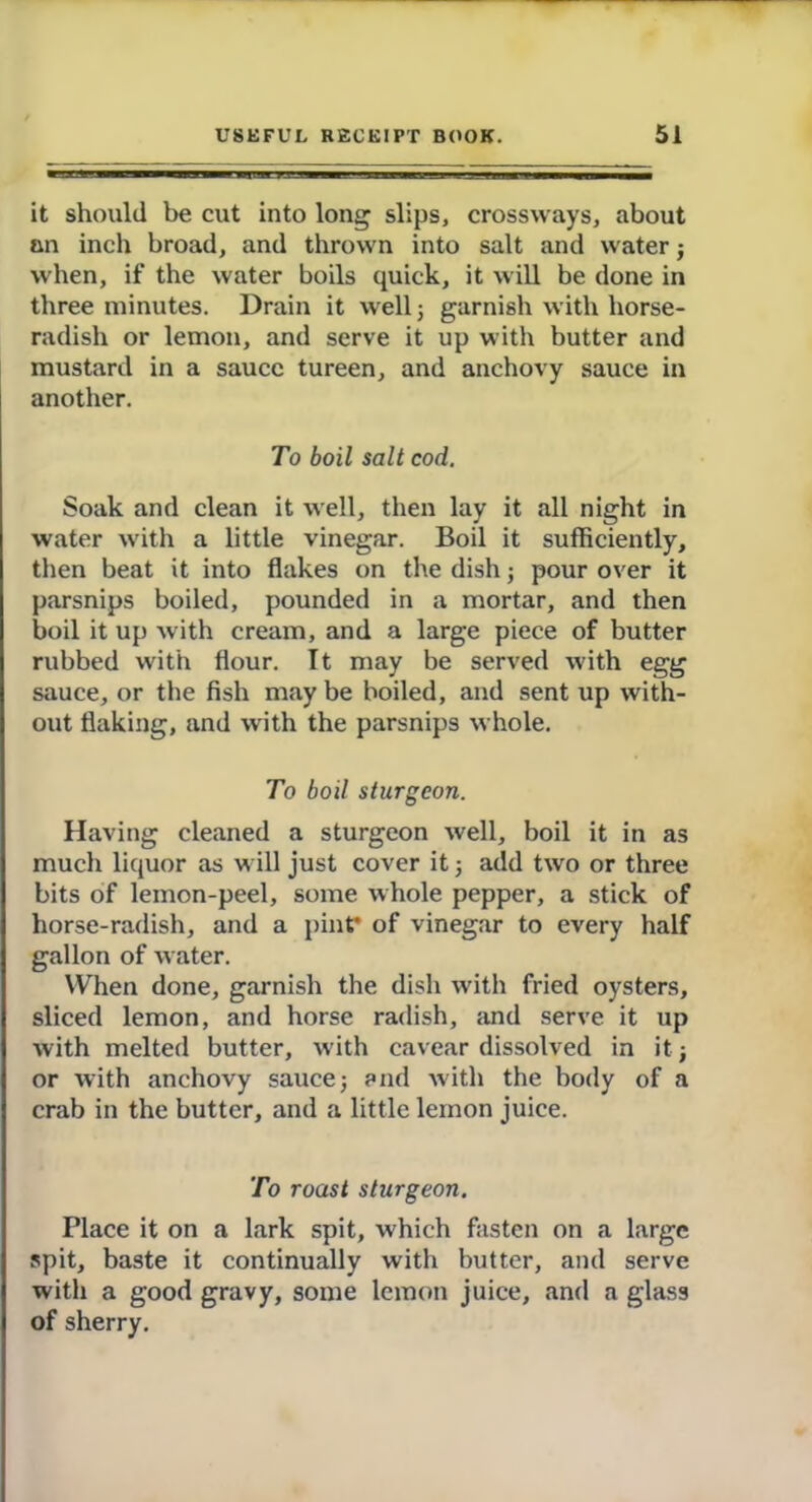 it should be cut into long slips, crossways, about an inch broad, and thrown into salt and water; when, if the water boils quick, it will be done in three minutes. Drain it well; garnish with horse- radish or lemon, and serve it up with butter and mustard in a sauce tureen, and anchovy sauce in another. To boil salt cod. Soak and clean it well, then lay it all night in water with a little vinegar. Boil it sufficiently, then beat it into flakes on the dish; pour over it parsnips boiled, pounded in a mortar, and then boil it up with cream, and a large piece of butter rubbed with flour. It may be served with egg sauce, or the fish may be boiled, and sent up with- out flaking, and with the parsnips whole. To boil sturgeon. Having cleaned a sturgeon well, boil it in as much liquor as will just cover it; add two or three bits of lemon-peel, some whole pepper, a stick of horse-radish, and a pint* of vinegar to every half gallon of water. When done, garnish the dish with fried oysters, sliced lemon, and horse radish, and serve it up with melted butter, with cavear dissolved in it; or with anchovy sauce; and with the body of a crab in the butter, and a little lemon juice. To roast sturgeon. Place it on a lark spit, which fasten on a large spit, baste it continually with butter, and serve with a good gravy, some lemon juice, and a glass of sherry.