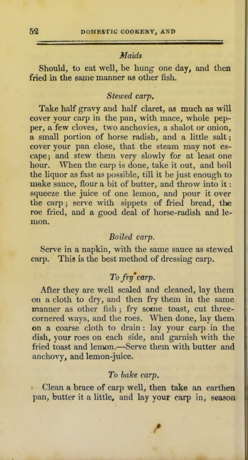 Maids Should, to eat well, be hung one day, and then fried in the same manner as other fish. Stewed carp. Take half gravy and half claret, as much as will cover your carp in the pan, with mace, whole pep- per, a few cloves, two anchovies, a shalot or onion, a small portion of horse radish, and a little salt; cover your pan close, that the steam may not es- cape; and stew them very slowly for at least one hour. When the carp is done, take it out, and boil the liquor as fast as possible, till it be just enough to make sauce, flour a bit of butter, and throw into it: squeeze the juice of one lemon, and pour it over the carp; serve with sippets of fried bread, the roe fried, and a good deal of horse-radish and le- mon. Boiled carp. Serve in a napkin, with the same sauce as stewed carp. This is the best method of dressing carp. To fry*carp. After they are well scaled and cleaned, lay them on a cloth to dry, and then fry them in the same manner as other fish; fry some toast, cut three- cornered ways, and the roes. When done, lay them on a coarse cloth to drain : lay your carp in the dish, your roes on each side, and garnish with the fried toast and lemon.—Serve them with butter and anchovy, and lemon-juice. To bake carp. ‘ Clean a brace of carp well, then take an earthen pan, butter it a little, and lay your carp in, season