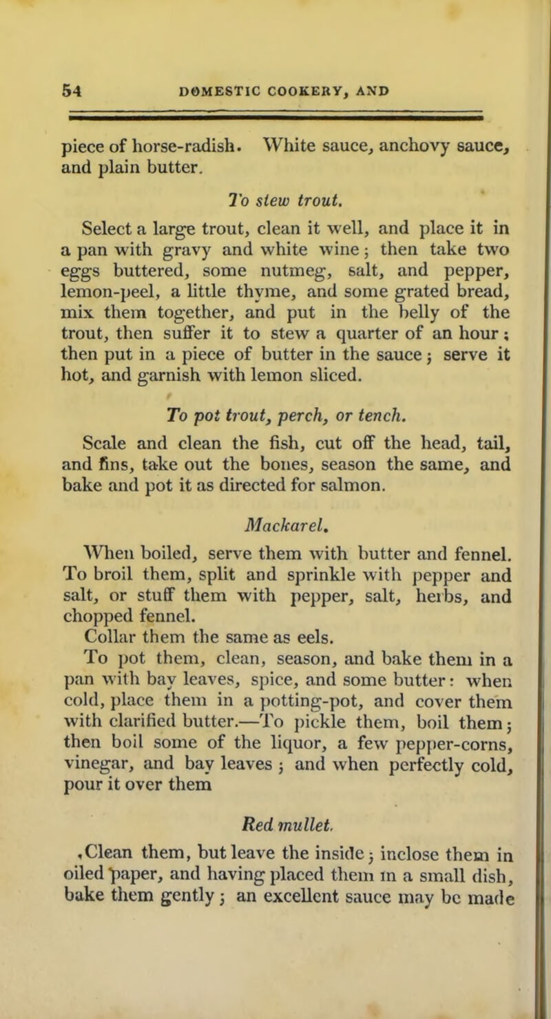 piece of horse-radish. White sauce, anchovy sauce, and plain butter. To slew trout. Select a large trout, clean it well, and place it in a pan with gravy and white wine; then take two eggs buttered, some nutmeg, salt, and pepper, lemon-peel, a little thyme, and some grated bread, mix them together, and put in the belly of the trout, then suffer it to stew a quarter of an hour; then put in a piece of butter in the sauce j serve it hot, and garnish with lemon sliced. To pot trout, perch, or tench. Scale and clean the fish, cut off the head, tail, and fins, take out the bones, season the same, and bake and pot it as directed for salmon. Mackarel. When boiled, serve them with butter and fennel. To broil them, split and sprinkle with pepper and salt, or stuff them with pepper, salt, herbs, and chopped fennel. Collar them the same as eels. To pot them, clean, season, and bake them in a pan with bay leaves, spice, and some butter: when cold, place them in a potting-pot, and cover them with clarified butter.—To pickle them, boil them; then boil some of the liquor, a few pepper-corns, vinegar, and bay leaves ; and when perfectly cold, pour it over them Red mullet. .Clean them, but leave the inside; inclose them in oiled *paper, and having placed them m a small dish, bake them gently 5 an excellent sauce may be made