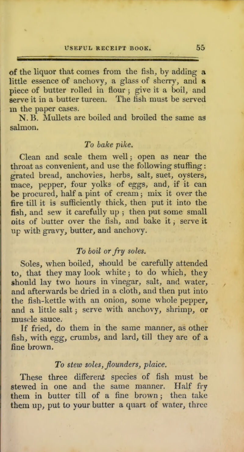 of the liquor that comes from the fish, by adding a little essence of anchovy, a glass of sherry, and a piece of butter rolled in flour; give it a boil, and serve it in a butter tureen. The fish must be served m the paper cases. N. B. Mullets are boiled and broiled the same as salmon. To bake pike. Clean and scale them well; open as near the throat as convenient, and use the following stuffing: grated bread, anchovies, herbs, salt, suet, oysters, mace, pepper, four yolks of eggs, and, if it can be procured, half a pint of cream; mix it over the fire till it is sufficiently thick, then put it into the fish, and sew it carefully up ; then put some small oits of butter over the fish, and bake it, serve it up with gravy, butter, and anchovy. To boil or fry soles. Soles, when boiled, should be carefully attended to, that they may look white; to do which, they should lay two hours in vinegar, salt, and water, and afterwards be dried in a cloth, and then put into the fish-kettle with an onion, some whole pepper, and a little salt; serve with anchovy, shrimp, or muscle sauce. If fried, do them in the same manner, as other fish, with egg, crumbs, and lard, till they are of a fine brown. To stew soles, flounders, plaice. These three different species of fish must be stewed in one and the same manner. Half fry them in butter till of a fine brown; then take them up, put to your butter a quart of water, three