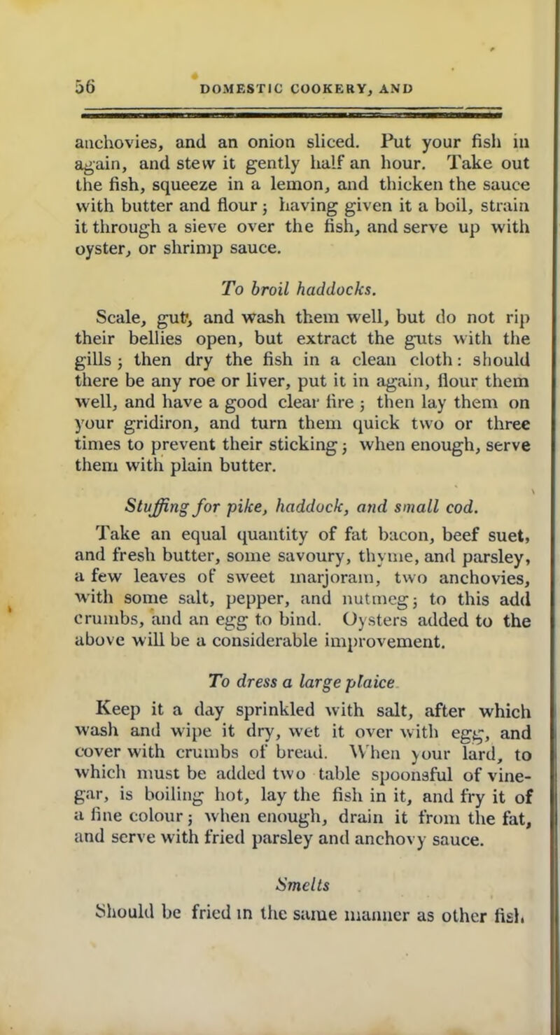 anchovies, and an onion sliced. Put your fish in again, and stew it gently half an hour. Take out the fish, squeeze in a lemon, and thicken the sauce with butter and flour; having given it a boil, strain it through a sieve over the fish, and serve up with oyster, or shrimp sauce. To broil haddocks. Scale, gut, and wash them well, but do not rip their bellies open, but extract the guts with the gills ; then dry the fish in a clean cloth: should there be any roe or liver, put it in again, flour them well, and have a good clear fire 5 then lay them on your gridiron, and turn them quick two or three times to prevent their sticking j when enough, serve them with plain butter. Stuffing for pike, haddock, and small cod. Take an equal quantity of fat bacon, beef suet, and fresh butter, some savoury, thyme, and parsley, a few leaves of sweet marjoram, two anchovies, with some salt, pepper, and nutmeg; to this add crumbs, and an egg to bind. Oysters added to the above will be a considerable improvement. To dress a large plaice Keep it a day sprinkled with salt, after which wash and wipe it dry, wet it over with egg, and cover with crumbs of bread. When )our lard, to which must be added two table spoonsful of vine- gar, is boiling hot, lay the fish in it, and fry it of a fine colour; when enough, drain it from the fat, and serve with fried parsley and anchovy sauce. Smelts Should be fried in the same manner as other fish