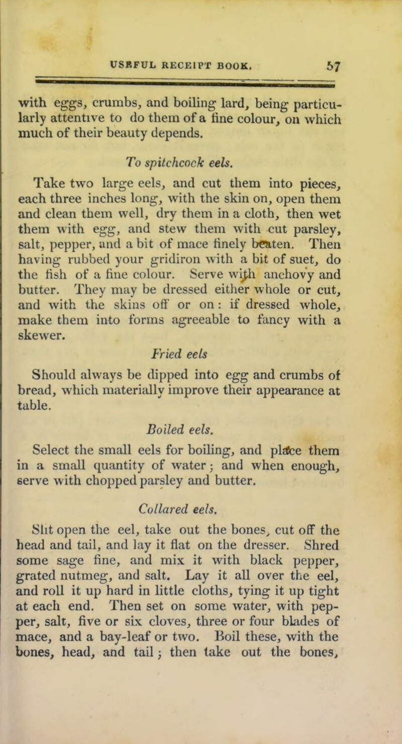 with eggs, crumbs, and boiling lard, being particu- larly attentive to do them of a tine colour, on which much of their beauty depends. To spitchcock eels. Take two large eels, and cut them into pieces, each three inches long, with the skin on, open them and clean them well, dry them in a cloth, then wet them with egg, and stew them with cut parsley, salt, pepper, and a bit of mace finely beaten. Then having rubbed your gridiron with a bit of suet, do the fish of a fine colour. Serve wi£h anchovy and butter. They may be dressed either whole or cut, and with the skins off or on: if dressed whole, make them into forms agreeable to fancy with a skewer. Fried eels Should always be dipped into egg and crumbs of bread, which materially improve their appearance at table. Boiled eels. Select the small eels for boiling, and plitce them in a small quantity of water; and when enough, serve with chopped parsley and butter. Collared eels. Slit open the eel, take out the bones, cut off the head and tail, and lay it flat on the dresser. Shred some sage fine, and mix it with black pepper, grated nutmeg, and salt. Lay it all over the eel, and roll it up hard in little cloths, tying it up tight at each end. Then set on some water, with pep- per, salt, five or six cloves, three or four blades of mace, and a bay-leaf or two. Boil these, with the bones, head, and tail; then take out the bones.