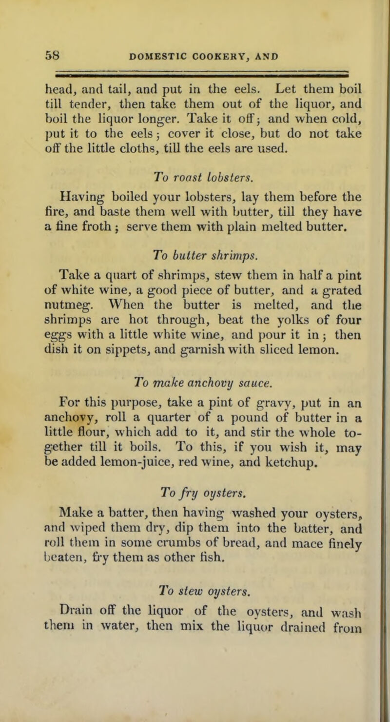 head, and tail, and put in the eels. Let them boil till tender, then take them out of the liquor, and boil the liquor longer. Take it off; and when cold, put it to the eels 5 cover it close, but do not take off the little cloths, till the eels are used. To roast lobsters. Having boiled your lobsters, lay them before the lire, and baste them well with butter, till they have a fine froth ; serve them with plain melted butter. To butter shrimps. Take a quart of shrimps, stew them in half a pint of white wine, a good piece of butter, and a grated nutmeg. When the butter is melted, and the shrimps are hot through, beat the yolks of four eggs with a little white wine, and pour it in ; then dish it on sippets, and garnish with sliced lemon. To make anchovy sauce. For this purpose, take a pint of gravy, put in an anchovy, roll a quarter of a pound of butter in a little flour, which add to it, and stir the whole to- gether till it boils. To this, if you wish it, may be added lemon-juice, red w ine, and ketchup. To fry oysters. Make a batter, then having washed your oysters, and w'iped them dry, dip them into the batter, and roll them in some crumbs of bread, and mace finely beaten, £17 them as other fish. To stew oysters. Drain off the liquor of the oysters, and wash them in water, then mix the liquor drained from