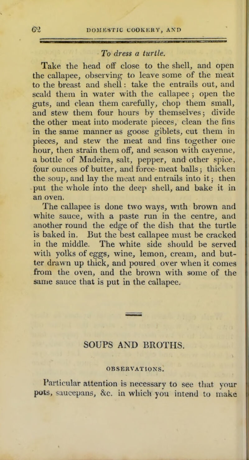 To dress a turtle. Take, the head off close to the shell, and open the callapee, observing to leave some of the meat to the breast and shell: take the entrails out, and scald them in water with the callapee ; open the guts, and clean them carefully, chop them small, and stew them four hours by themselves; divide the other meat into moderate pieces, clean the fins in the same manner as goose giblets, cut them in pieces, and stew the meat and fins together one hour, then strain them off, and season with cayenne, a bottle of Madeira, salt, pepper, and other spice, four ounces of butter, and force- meat balls; thicken the soup, and lay the meat and entrails into it; then put the whole into the deep shell, and bake it in an oven. The callapee is done two ways, with brown and white sauce, with a paste run in the centre, and another round the edge of the dish that the turtle is baked in. But the best callapee must be cracked in the middle. The white side should be served with yolks of eggs, wine, lemon, cream, and but- ter drawn up thick, and poured over when it comes from the oven, and the brown with some of the same sauce that is put in the callapee. SOUPS AND BROTHS. • > OBSERVATIONS. Particular attention is necessary to see that your pots, saucepans, &c. in which you intend to make