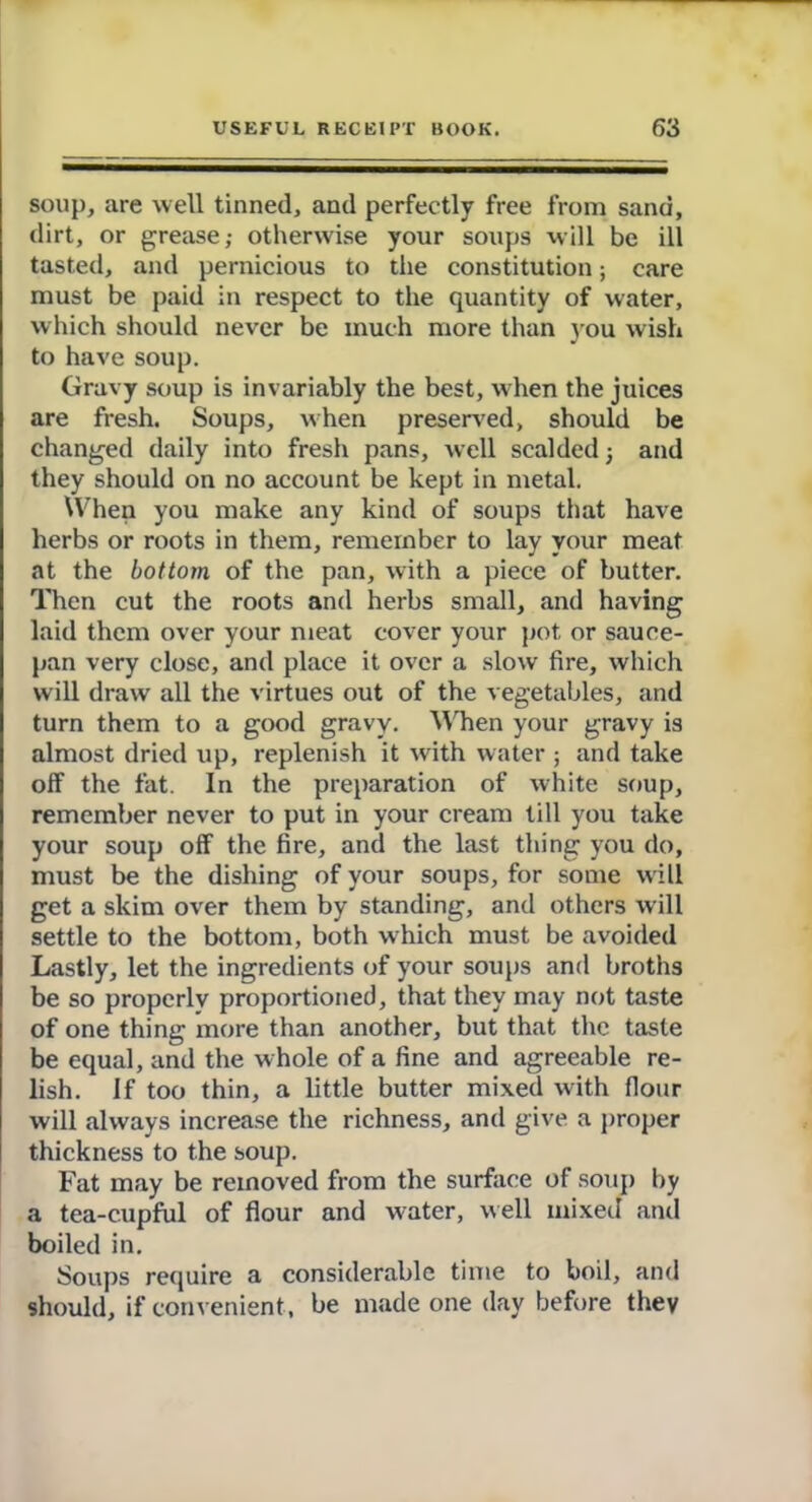 soup, are well tinned, and perfectly free from sand, dirt, or grease,- otherwise your soups will be ill tasted, and pernicious to the constitution; care must be paid in respect to the quantity of water, which should never be much more than you wish to have soup. Gravy soup is invariably the best, when the juices are fresh. Soups, when preserved, should be changed daily into fresh pans, well scalded j and they should on no account be kept in metal. When you make any kind of soups that have herbs or roots in them, remember to lay your meat at the bottom of the pan, with a piece of butter. Then cut the roots and herbs small, and having laid them over your meat cover your pot or sauce- pan very close, and place it over a slow fire, which will draw all the virtues out of the vegetables, and turn them to a good gravy. When your gravy is almost dried up, replenish it with water ; and take olf the fat. In the preparation of white soup, remember never to put in your cream till you take your soup off the fire, and the last thing you do, must be the dishing of your soups, for some will get a skim over them by standing, and others will settle to the bottom, both which must be avoided Lastly, let the ingredients of your soups and broths be so properly proportioned, that they may not taste of one thing more than another, but that the taste be equal, and the w hole of a fine and agreeable re- lish. If too thin, a little butter mixed with flour will always increase the richness, and give a proper thickness to the soup. Fat may be removed from the surface of soup by a tea-cupful of flour and water, well mixed and boiled in. Soups require a considerable time to boil, and should, if convenient, be made one day before they