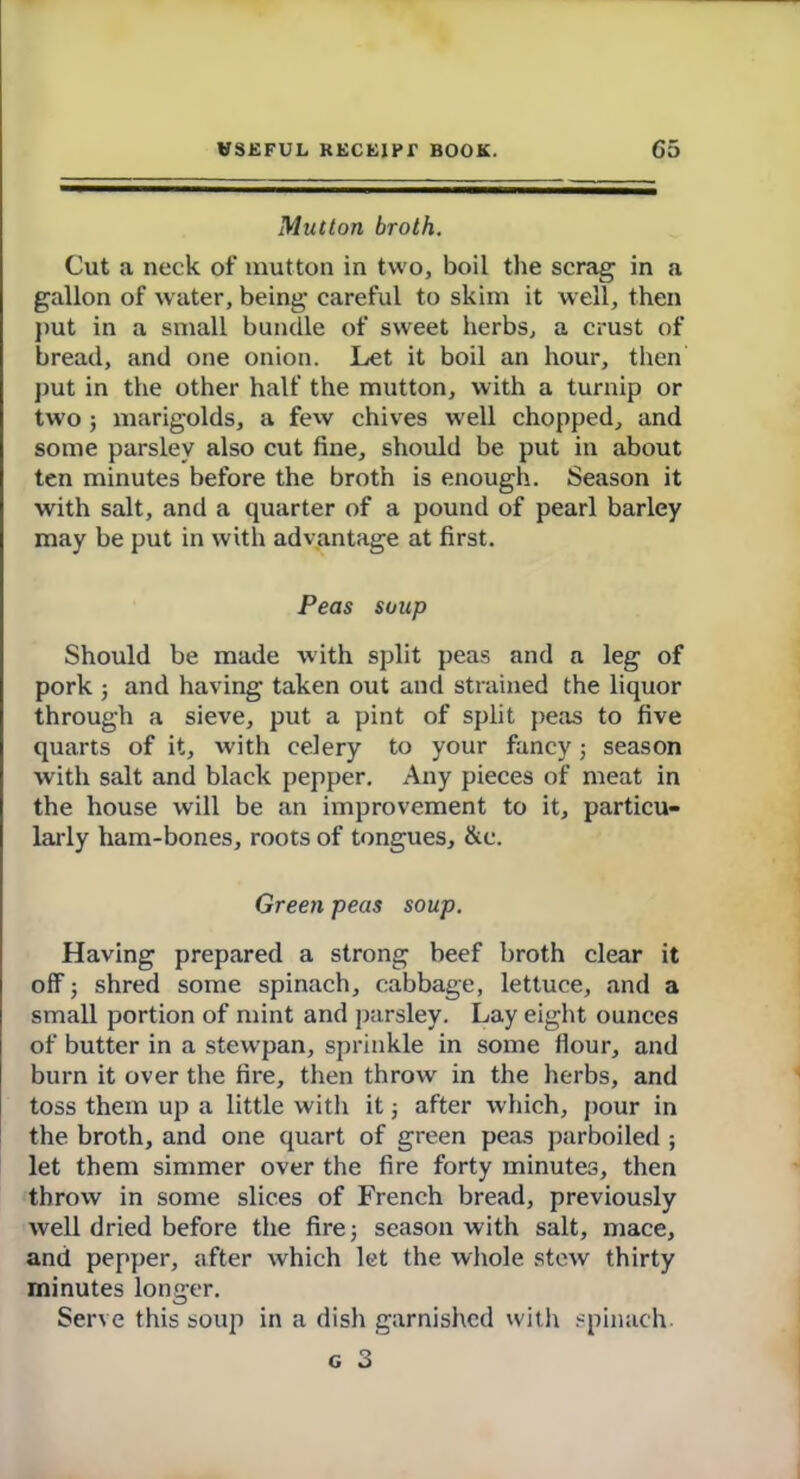 Mutton broth. Cut a neck of mutton in two, boil the scrag in a gallon of water, being careful to skim it well, then put in a small bundle of sweet herbs, a crust of bread, and one onion. Let it boil an hour, then put in the other half the mutton, with a turnip or two; marigolds, a few chives w ell chopped, and some parsley also cut fine, should be put in about ten minutes before the broth is enough. Season it with salt, and a quarter of a pound of pearl barley may be put in with advantage at first. Peas soup Should be made with split peas and a leg of pork ; and having taken out and strained the liquor through a sieve, put a pint of split peas to five quarts of it, with celery to your fancy; season with salt and black pepper. Any pieces of meat in the house will be an improvement to it, particu- larly ham-bones, roots of tongues, &c. Green peas soup. Having prepared a strong beef broth clear it off ; shred some spinach, cabbage, lettuce, and a small portion of mint and parsley. Lay eight ounces of butter in a stewpan, sprinkle in some flour, and burn it over the fire, then throw in the herbs, and toss them up a little with it; after which, pour in the broth, and one quart of green peas parboiled ; let them simmer over the fire forty minutes, then throw in some slices of French bread, previously well dried before the fire; season with salt, mace, and pepper, after which let the whole stew thirty minutes longer. Serve this soup in a dish garnished with spinach. g 3