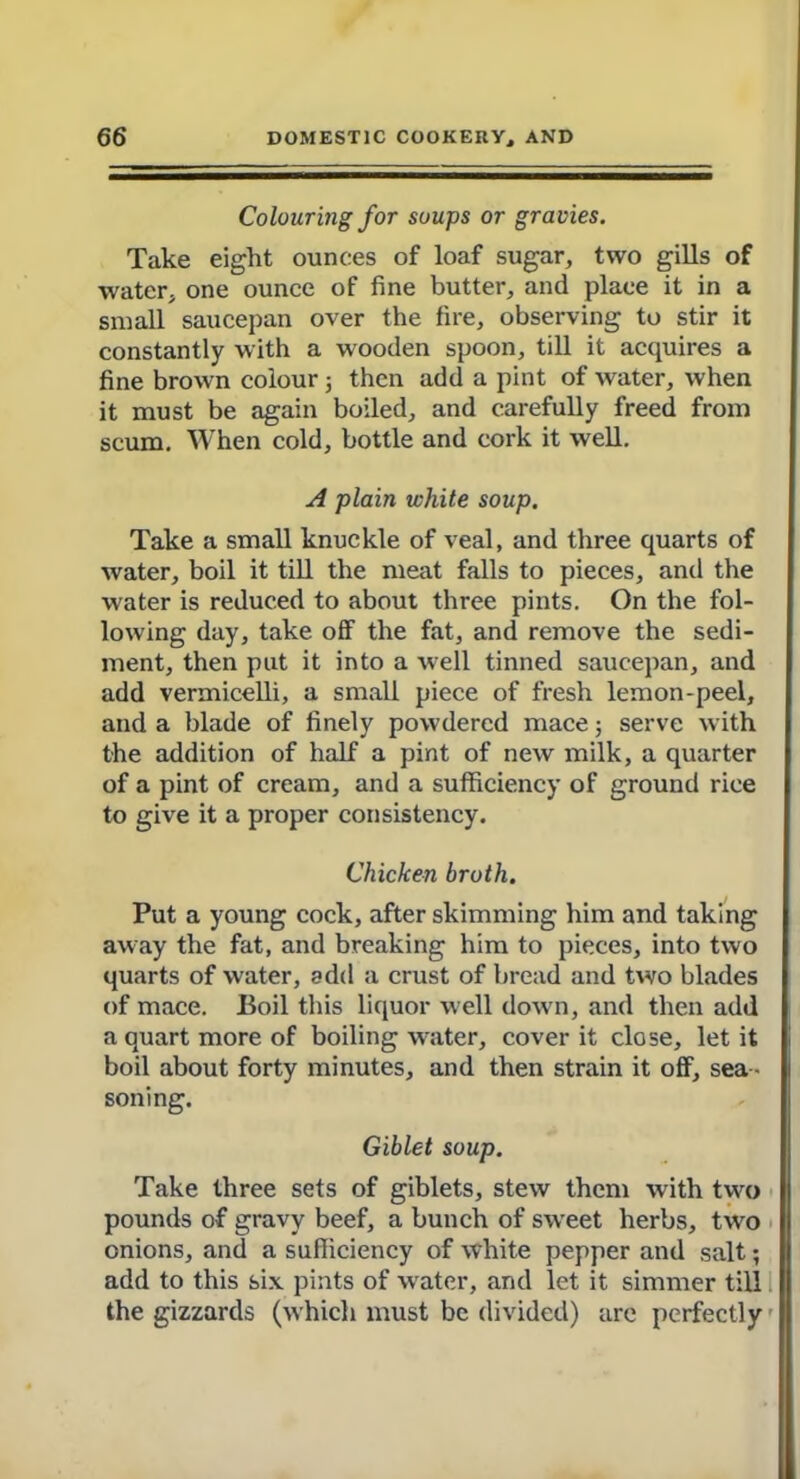 Colouring for soups or gravies. Take eight ounces of loaf sugar, two gills of water, one ounce of fine butter, and place it in a small saucepan over the fire, observing to stir it constantly with a wooden spoon, till it acquires a fine brown colour 5 then add a pint of water, when it must be again boiled, and carefully freed from scum. When cold, bottle and cork it well. A plain white soup. Take a small knuckle of veal, and three quarts of water, boil it till the meat falls to pieces, and the water is reduced to about three pints. On the fol- lowing day, take off the fat, and remove the sedi- ment, then put it into a well tinned saucepan, and add vermicelli, a small piece of fresh lemon-peel, and a blade of finely powdered mace; serve with the addition of half a pint of new milk, a quarter of a pint of cream, and a sufficiency of ground rice to give it a proper consistency. Chicken broth. Put a young cock, after skimming him and taking away the fat, and breaking him to pieces, into two quarts of water, add a crust of bread and two blades of mace. Boil this liquor well down, and then add a quart more of boiling water, cover it close, let it boil about forty minutes, and then strain it off, sea - soning. Giblet soup. Take three sets of giblets, stew them with two pounds of gravy beef, a bunch of sweet herbs, two onions, and a sufficiency of white pepper and salt; add to this six pints of water, and let it simmer till the gizzards (whicli must be divided) are perfectly