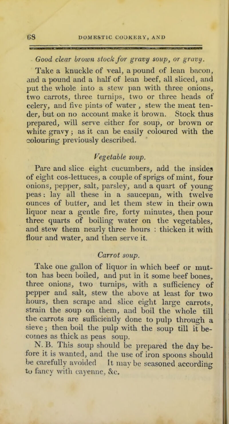 Good, clear brown stock for gravy soup, or gravy. Take a knuckle of veal, a pound of lean bacon, and a pound and a half of lean beef, all sliced, and put the whole into a stew pan with three onions, two carrots, three turnips, two or three heads of celery, and five pints of water , stew the meat ten- der, but on no account make it brown. Stock thus prepared, will serve either for soup, or brown or white gravy 5 as it can be easily coloured with the colouring previously described. Vegetable soup. Pare and slice eight cucumbers, add the insides of eight cos-lettuces, a couple of sprigs of mint, four onions, pepper, salt, parsley, and a quart of young- peas ; lay all these in a saucepan, with twelve ounces of butter, and let them stew in their own liquor near a gentle fire, forty minutes, then pom- three quarts of boiling water on the vegetables, and stew them nearly three hours : thicken it with flour and water, and then serve it. Carrot soup. Take one gallon of liquor in which beef or mut- ton has been boiled, and put in it some beef bones, three onions, two turnips, with a sufficiency of pepper and salt, stew the above at least for two hours, then scrape and slice eight large carrots, strain the soup on them, and boil the whole till the carrots are sufficiently done to pulp through a sieve; then boil the pulp with the soup till it be- comes as thick as peas soup. N. B. This soup should be prepared the day be- fore it is wanted, and the use of iron spoons should be carefully avoided It may be seasoned according to fancy with cayenne, &c.