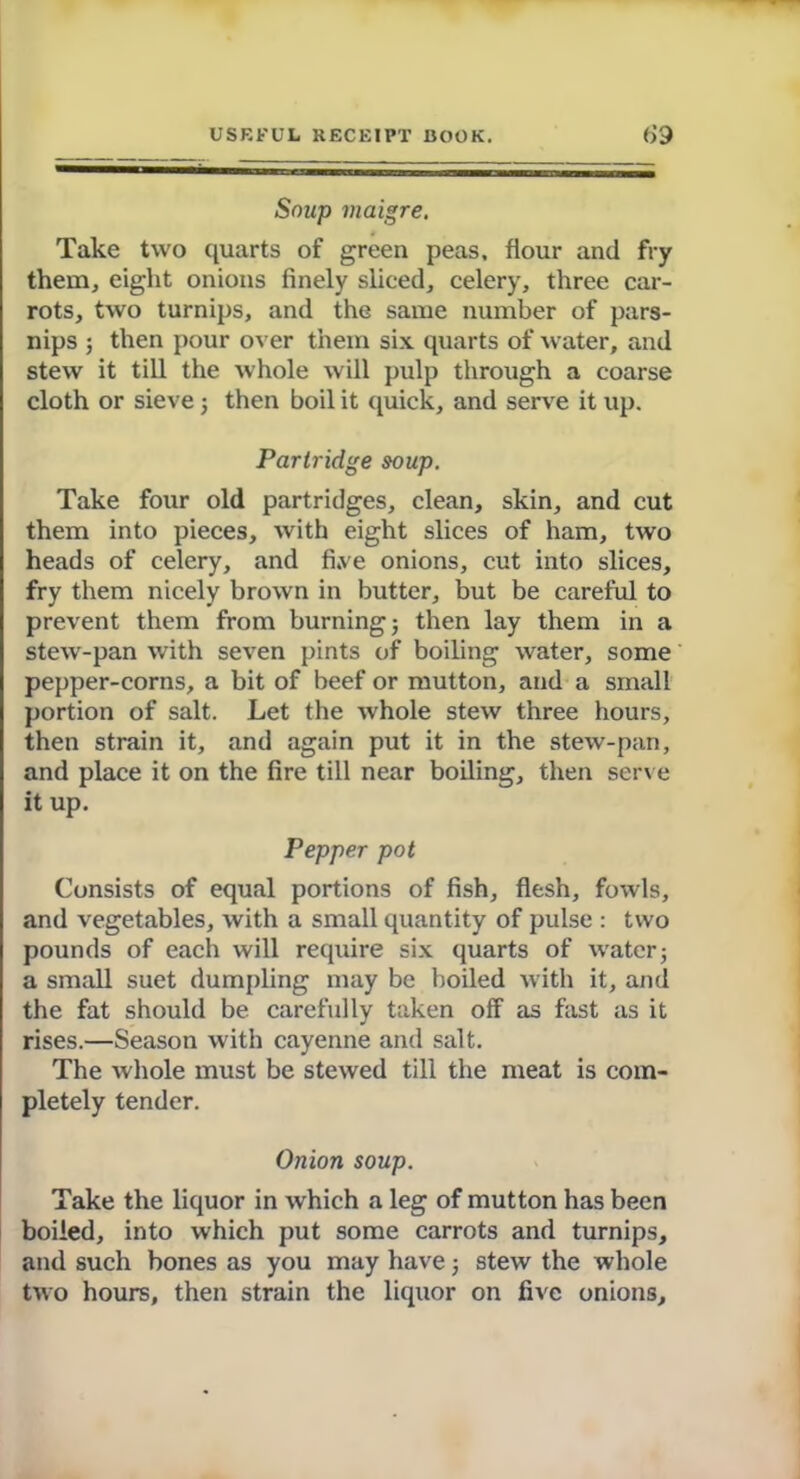 Soup maigre. Take two quarts of green peas, flour and fry them, eight onions finely sliced, celery, three car- rots, two turnips, and the same number of pars- nips ; then pour over them six quarts of water, and stew it till the whole will pulp through a coarse cloth or sieve; then boil it quick, and serve it up. Partridge soup. Take four old partridges, clean, skin, and cut them into pieces, with eight slices of ham, two heads of celery, and fi.ve onions, cut into slices, fry them nicely brown in butter, but be careful to prevent them from burning; then lay them in a stew-pan with seven pints of boiling water, some pepper-corns, a bit of beef or mutton, and a small portion of salt. Let the whole stew three hours, then strain it, and again put it in the stew-pan, and place it on the fire till near boiling, then serve it up. Pepper pot Consists of equal portions of fish, flesh, fowls, and vegetables, with a small quantity of pulse : two pounds of each will require six quarts of water; a small suet dumpling may be boiled with it, and the fat should be carefully taken off as fast as it rises.—Season with cayenne and salt. The whole must be stewed till the meat is com- pletely tender. Onion soup. Take the liquor in which a leg of mutton has been boiled, into which put some carrots and turnips, and such bones as you may have; stew the whole two hours, then strain the liquor on five onions.