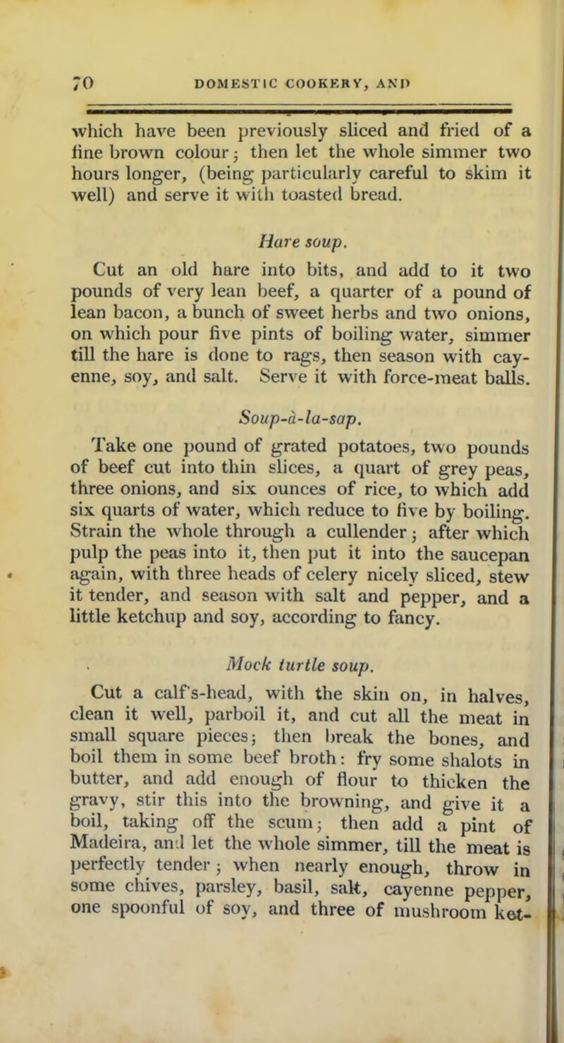 which have been previously sliced and fried of a fine brown colour ; then let the whole simmer two hours longer, (being particularly careful to skim it well) and serve it with toasted bread. Hare soup. Cut an old hare into bits, and add to it two pounds of very lean beef, a quarter of a pound of lean bacon, a bunch of sweet herbs and two onions, on which pour five pints of boiling water, simmer till the hare is done to rags, then season with cay- enne, soy, and salt. Serve it with force-meat balls. Soup-a-la-sap. Take one pound of grated potatoes, two pounds of beef cut into thin slices, a quart of grey peas, three onions, and six ounces of rice, to which add six quarts of water, which reduce to five by boiling. Strain the whole through a cullender 5 after which pulp the peas into it, then put it into the saucepan again, with three heads of celery nicely sliced, stew it tender, and season with salt and pepper, and a little ketchup and soy, according to fancy. Mock turtle soup. Cut a calf's-head, with the skin on, in halves, clean it well, parboil it, and cut all the meat in small square pieces; then break the bones, and boil them in some beef broth: fry some shalots in butter, and add enough of flour to thicken the gravy, stir this into the browning, and give it a boil, taking off the scum; then add a pint of Madeira, and let the whole simmer, till the meat is perfectly tender; when nearly enough, throw in some chives, parsley, basil, salt, cayenne pepper, one spoonful of soy, and three of mushroom ket-