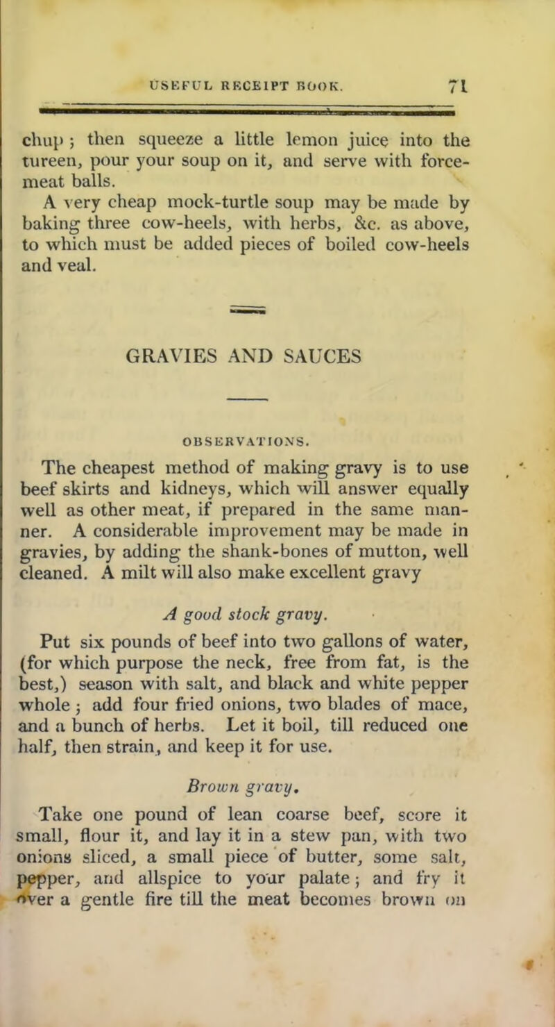 chup ; then squeeze a little lemon juice into the tureen, pour your soup on it, and serve with force- meat balls. A very cheap mock-turtle soup may be made by baking three cow-heels, with herbs, &c. as above, to which must be added pieces of boiled cow-heels and veal. GRAVIES AND SAUCES OBSERVATIONS. The cheapest method of making gravy is to use beef skirts and kidneys, which will answer equally well as other meat, if prepared in the same man- ner. A considerable improvement may be made in gravies, by adding the shank-bones of mutton, well cleaned. A milt will also make excellent gravy A good stock gravy. Put six pounds of beef into two gallons of water, (for which purpose the neck, free from fat, is the best,) season with salt, and black and white pepper whole ; add four fried onions, two blades of mace, and a bunch of herbs. Let it boil, till reduced one half, then strain, and keep it for use. Brown gravy. Take one pound of lean coarse beef, score it small, flour it, and lay it in a stew pan, with two onions sliced, a small piece of butter, some salt, pepper, and allspice to your palate; and fry it over a gentle fire till the meat becomes brown on