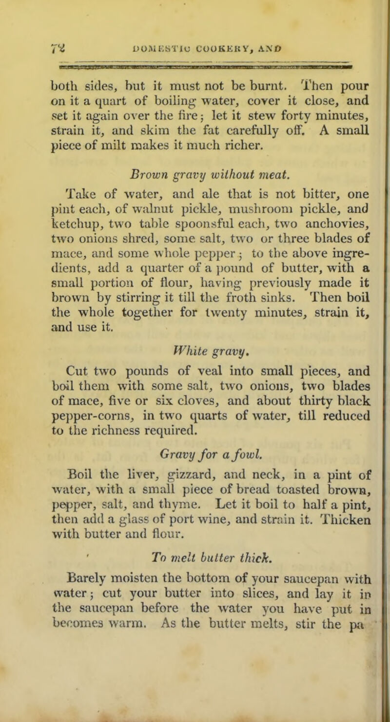 both sides, but it must not be burnt. Then pour on it a quart of boiling water, coyer it close, and set it again over the lire; let it stew forty minutes, strain it, and skim the fat carefully off. A small piece of milt makes it much richer. Brown gravy without meat. Take of water, and ale that is not bitter, one pint each, of walnut pickle, mushroom pickle, and ketchup, two table spoonsful each, two anchovies, two onions shred, some salt, two or three blades of mace, and some whole pepper; to the above ingre- dients, add a quarter of a pound of butter, with a small portion of flour, having previously made it brown by stirring it till the froth sinks. Then boil the whole together for twenty minutes, strain it, and use it. White gravy. Cut two pounds of veal into small pieces, and boil them with some salt, two onions, two blades of mace, five or six cloves, and about thirty black pepper-corns, in two quarts of water, till reduced to the richness required. Gravy for a fowl. Boil the liver, gizzard, and neck, in a pint of water, with a small piece of bread toasted brown, pepper, salt, and thyme. Let it boil to half a pint, then add a glass of port wine, and strain it. Thicken with butter and flour. To melt butter thick. Barely moisten the bottom of your saucepan with water; cut your butter into slices, and lay it in the saucepan before the water you have put in becomes warm. As the butter melts, stir the pa