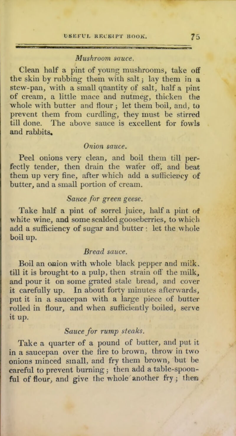 Mushroom s<iuce. Clean half a pint of young mushrooms, take off the skin by rubbing them with salt; lay them in a stew-pan, with a small quantity of salt, half a pint of cream, a little mace and nutmeg, thicken the whole w ith butter and flour ; let them boil, and, to prevent them from curdling, they must be stirred till done. The above sauce is excellent for fowls and rabbits. Onion sauce. Peel onions very clean, and boil them till per- fectly tender, then drain the water off, and beat them up very fine, after which add a sufficiency of butter, and a small portion of cream. Sauce for green geese. Take half a pint of sorrel juice, half a pint of white wine, and some scalded gooseberries, to which add a sufficiency of sugar and butter • let the whole boil up. Bread sauce. Boil an onion with whole black pepper and milk, till it is brought-to a pulp, then strain off’ the milk, and pour it on some grated stale bread, and cover it carefully up. In about forty minutes afterwards, put it in a saucepan with a large piece of butter rolled in flour, and when sufficiently boiled, serve it up. Sauce for rump steaks. Take a quarter of a pound of butter, and put it in a saucepan over the fire to brown, throw in two onions minced small, and fry them brown, but be careful to prevent burning; then add a table-spoon- ful of flour, and give the whole another fry; then