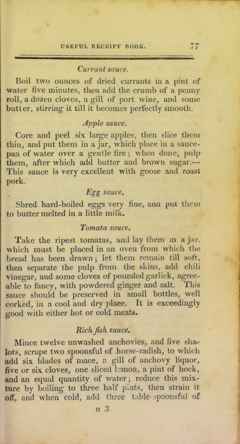 Currant sauce. Boil two ounces of dried currants in a pint of water five minutes, then add the crumb of a penny roll, a dozen cloves, a gill of port wine, and some butter, stirring it till it becomes perfectly smooth. Apple sauce. Core and peel six large apples, then slice them thin, and put them in ajar, which place in a sauce- pan of water over a gentle fire; when done, pulp them, after which add butter and brown sugar.— This sauce is very excellent with goose and roast pork. Egg sauce. Shred hard-boiled eggs very fine, arm put them to butter melted in a little milk. Tomata sauce. Take the ripest tomatas, and lay them in ajar, which must be placed in an oven from which the bread has been drawn; let them remain till soft, then separate the pulp from the skins, add chili vinegar, and some cloves of pounded garlick, agree- able to fancy, with powdered ginger and salt. This sauce should be preserved in small bottles, well corked, in a cool and dry place. It is exceedingly good with either hot or cold meats. Rich jish sauce. Mince twelve unwashed anchovies, and five sha- lots, scrape two spoonsful of horse-radish, to which add six blades of mace, a gill of anchovy liquor, five or six cloves, one sliced lemon, a pint of hock, and an equal quantity of water; reduce this mix- ture by boiling to three half pints, then strain it off, and when cold, add three table-spoonsful of n 3