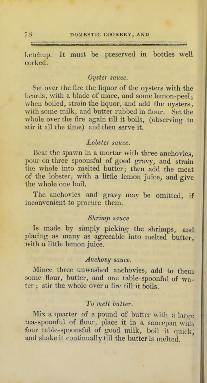 ketchup. It must be preserved in bottles well corked. Oyster sauce. Set over the lire the liquor of the oysters with the beards, with a blade of mace, and some lemon-peel 5 when boiled, strain the liquor, and add the oysters, with some milk, and butter rubbed in flour. Set the whole over the fire again till it boils, (observing to stir it all the time) and then serve it. Lobster sauce. Beat the spawn in a mortar with three anchovies, pour on three spoonsful of good gravy, and strain the whole into melted butter; then add the meat of the lobster, with a little lemon juice, and give the whole one boil. The anchovies and gravy may be omitted, if inconvenient to procure them. Shrimp sauce Is made by simply picking the shrimps, and placing as many as agreeable into melted butter, with a little lemon juice. Anchovy sauce. Mince three unwashed anchovies, add to them some flour, butter, and one table-spoonful of wa- ter ; stir the whole over a fire till it boils. To melt butter. Mix a quarter of a pound of butter with a large tea-spoonful of flour, place it in a saucepan with four table-spoonsful of good milk, boil it quick, and shake it continually till the butter is melted.