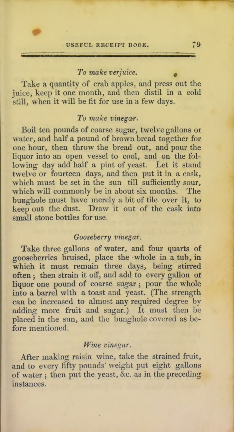 To make verjuice. e Take a quantity of crab apples, and press out the juice, keep it one month, and then distil in a cold still, when it will be fit for use in a few days. To make vinegar. Boil ten pounds of coarse sugar, twelve gallons or water, and half a pound of brown bread together for one hour, then throw the bread out, and pour the liquor into an open vessel to cool, and on the fol- lowing day add half a pint of yeast. Let it stand twelve or fourteen days, and then put it in a cask, which must be set in the sun till sufficiently sour, which will commonly be in about six months. The bunghole must have merely a bit of tile over it, to keep out the dust. Draw it out of the cask into small stone bottles for use. Gooseberry vinegar. Take three gallons of water, and four quarts of gooseberries bruised, place the whole in a tub, in which it must remain three days, being stirred often ; then strain it off, and add to every gallon ot liquor one pound of coarse sugar; pour the whole into a barrel with a toast and yeast. (The strength can be increased to almost any required degree by adding more fruit and sugar.) It must then be placed in the sun, and the bunghole covered as be- fore mentioned. Wine vinegar. After making raisin wine, take the strained fruit, and to every fifty pounds’ weight put eight gallons of water ; then put the yeast, &e. as in the preceding instances.