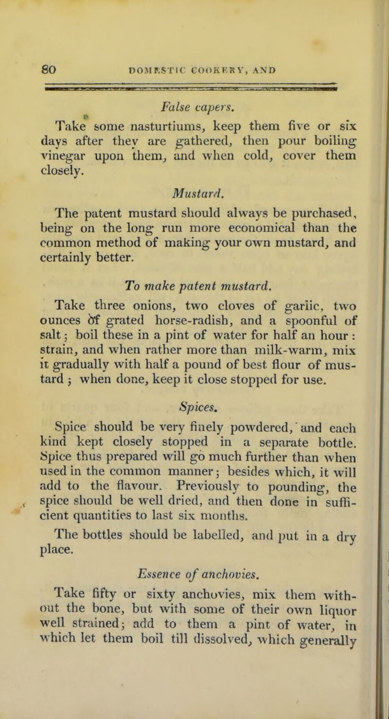 False capers. Take some nasturtiums, keep them five or six days after they are gathered, then pour boiling vinegar upon them, and when cold, cover them closely. Mustard. The patent mustard should always be purchased, being on the long run more economical than the common method of making your own mustard, and certainly better. To make patent mustard. Take three onions, two cloves of garlic, two ounces <5f grated horse-radish, and a spoonful of salt; boil these in a pint of water for half an hour : strain, and when rather more than milk-warm, mix it gradually with half a pound of best flour of mus- tard ; when done, keep it close stopped for use. Spices. Spice should be very finely powdered, and each kind kept closely stopped in a separate bottle. Spice thus prepared will go much further than when used in the common manner; besides which, it will add to the flavour. Previously to pounding, the spice should be well dried, and then done in suffi- cient quantities to last six months. The bottles should be labelled, and put in a dry place. Essence of anchovies. Take fifty or sixty anchovies, mix them with- out the bone, but with some of their own liquor well strained; add to them a pint of water, in which let them boil till dissolved, which generally