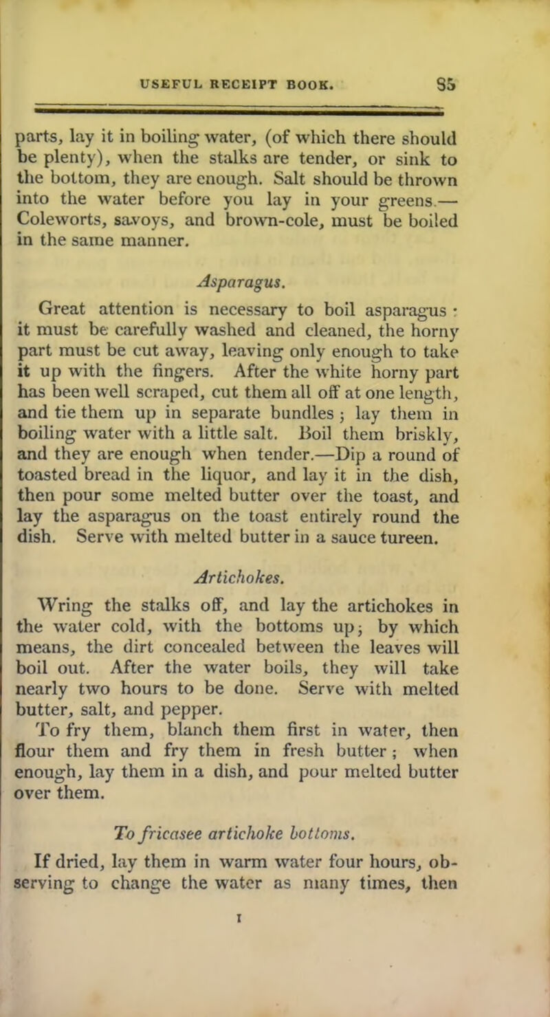 parts, lay it in boiling water, (of which there should be plenty), when the stalks are tender, or sink to the bottom, they are enough. Salt should be thrown into the water before you lay in your greens.— Coleworts, savoys, and brown-cole, must be boiled in the same manner. Asparagus. Great attention is necessary to boil asparagus • it must be carefully washed and cleaned, the horny part must be cut away, leaving only enough to take it up with the fingers. After the white horny part has been well scraped, cut them all off at one length, and tie them up in separate bundles ; lay them in boiling water with a little salt. Boil them briskly, and they are enough when tender.—Dip a round of toasted bread in the liquor, and lay it in the dish, then pour some melted butter over the toast, and lay the asparagus on the toast entirely round the dish. Serve with melted butter in a sauce tureen. Artichokes. Wring the stalks off, and lay the artichokes in the water cold, with the bottoms up; by which means, the dirt concealed between the leaves will boil out. After the water boils, they will take nearly two hours to be done. Serve with melted butter, salt, and pepper. To fry them, blanch them first in water, then flour them and fry them in fresh butter; when enough, lay them in a dish, and pour melted butter over them. To fricasee artichoke bottoms. If dried, lay them in warm water four hours, ob- serving to change the water as many times, then