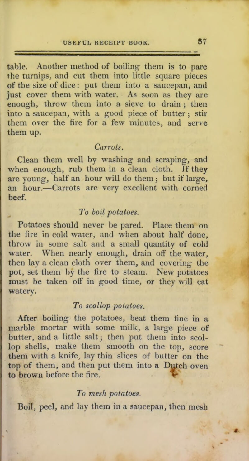 table. Another method of boiling them is to pare the turnips, and cut them into little square pieces of the size of dice: put them into a saucepan, and just cover them with water. As soon as they are enough, throw them into a sieve to drain ; then into a saucepan, with a good piece of butter ; stir them over the fire for a few minutes, and serve them up. Carrots. Clean them well by washing and scraping, and when enough, rub them in a clean cloth. If they are young, half an hour will do them; but if large, an hour.—Carrots are very excellent with corned beef. To boil potatoes. Potatoes should never be pared. Place them on the fire in cold water, and when about half done, throw in some salt and a small quantity of cold water. When nearly enough, drain off the water, then lay a clean cloth over them, and covering the pot, set them by the fire to steam. New potatoes must be taken off in good time, or they will eat watery. To scollop potatoes. After boiling the potatoes, beat them fine in a marble mortar with some milk, a large piece of butter, and a little salt; then put them into scol- lop shells, make them smooth on the top, score them with a knife, lay thin slices of butter on the top of them, and then put them into a Dutch oven to brown before the fire. %• To mesh potatoes. Boil, peel, and lay them in a saucepan, then mesh