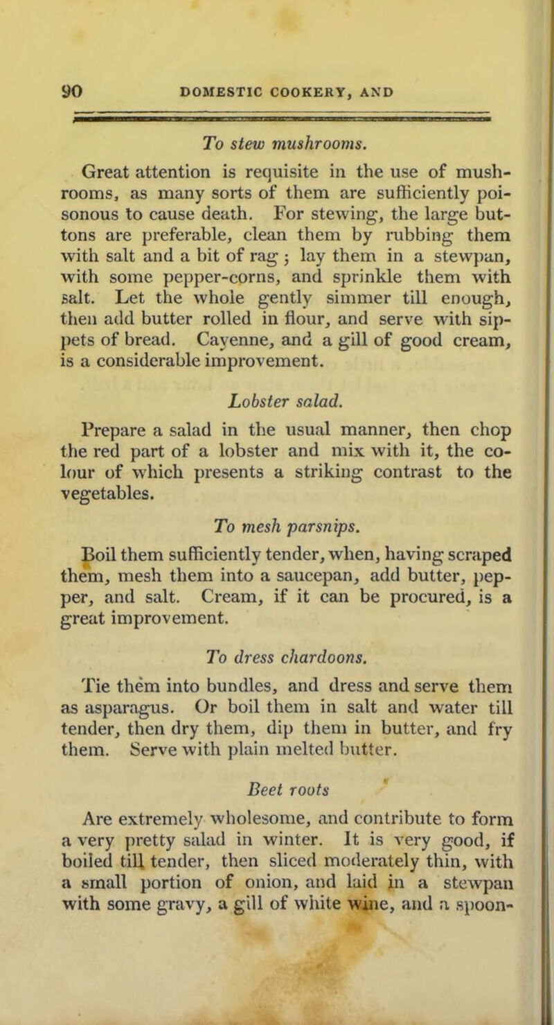 To stew mushrooms. Great attention is requisite in the use of mush- rooms, as many sorts of them are sufficiently poi- sonous to cause death. For stewing, the large but- tons are preferable, clean them by rubbing them with salt and a bit of rag 3 lay them in a stewpan, with some pepper-corns, and sprinkle them with salt. Let the whole gently simmer till enough, then add butter rolled in flour, and serve with sip- pets of bread. Cayenne, and a gill of good cream, is a considerable improvement. Lobster salad. Prepare a salad in the usual manner, then chop the red part of a lobster and mix with it, the co- lour of which presents a striking contrast to the vegetables. To mesh parsnips. Boil them sufficiently tender, when, having scraped them, mesh them into a saucepan, add butter, pep- per, and salt. Cream, if it can be procured, is a great improvement. To dress chardoons. Tie them into bundles, and dress and serve them as asparagus. Or boil them in salt and water till tender, then dry them, dip them in butter, and fry them. Serve with plain melted butter. Beet roots Are extremely wholesome, and contribute to form a very pretty salad in winter. It is very good, if boiied till tender, then sliced moderately thin, with a small portion of onion, and laid in a stewpan with some gravy, a gill of white wine, and a spoon-