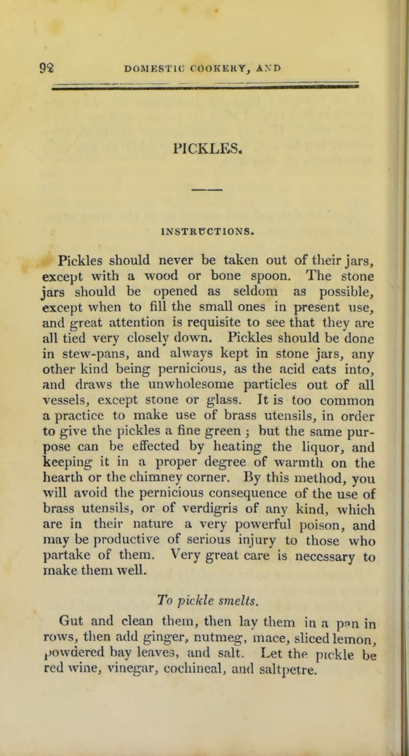 PICKLES. INSTRUCTIONS. Pickles should never be taken out of their jars, except with a wood or bone spoon. The stone jars should be opened as seldom as possible, except when to fill the small ones in present use, and great attention is requisite to see that they are all tied very closely down. Pickles should be done in stew-pans, and always kept in stone jars, any other kind being pernicious, as the acid eats into, and draws the unwholesome particles out of all vessels, except stone or glass. It is too common a practice to make use of brass utensils, in order to give the pickles a fine green ; but the same pur- pose can be effected by heating the liquor, and keeping it in a proper degree of warmth on the hearth or the chimney corner. By this method, you will avoid the pernicious consequence of the use of brass utensils, or of verdigris of any kind, which are in their nature a very powerful poison, and may be productive of serious injury to those who partake of them. Very great care is necessary to make them well. To ■pickle smelts. Gut and clean them, then lay them in a pnn in rows, then add ginger, nutmeg, mace, sliced lemon, powdered bay leaves, and salt. Let the pickle be red wine, vinegar, cochineal, and saltpetre.