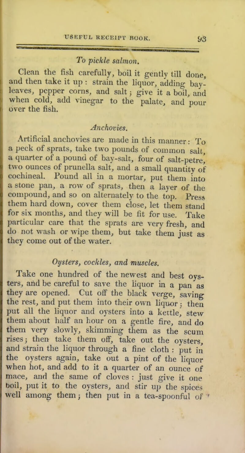 y3 To pickle salmon. Clean the fish carefully, boil it gently till done, and then take it up : strain the liquor, adding bay- leaves, pepper corns, and salt ■, give it a boil, and when cold, add vinegar to the palate, and pour over the fish. Anchovies. Artificial anchovies are made in this manner: To a peck of sprats, take two pounds of common salt, a quarter of a pound of bay-salt, four of salt-petre! two ounces of prunella salt, and a small quantity of cochineal. Found all in a mortar, put them into a stone pan, a row of sprats, then a layer of the compound, and so on alternately to the top. Press them hard down, cover them close, let them stand for six months, and they will be fit for use. Take particular care that the sprats are very fresh, and do not wash or wipe them, but take them just as they come out of the water. Oysters, cockles, and muscles. Take one hundred of the newest and best oys- ters, and be careful to save the liquor in a pan as they are opened. Cut off the black verge, saving the rest, and put them into their own liquor •. then put all the liquor and oysters into a kettle^ stew them about half an hour on a gentle fire, and do them very slowly, skimming them as the scum rises 5 then take them off, take out the oysters, and strain the liquor through a fine cloth : put in the oysters again, take out a pint of the liquor when hot, and add to it a quarter of an ounce of mace, and the same of cloves : just give it one boil, put it to the oysters, and stir up the spices well among them; then put in a tea-spoonful of '