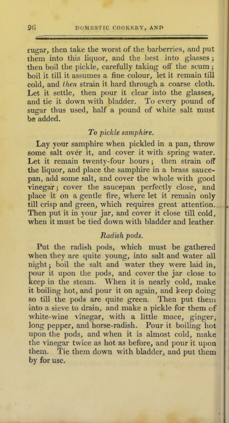 sugar, then take the worst of the barberries, and put them into this liquor, and the best into glasses j then boil the pickle, carefully taking off the scum ; boil it till it assumes a fine colour, let it remain till cold, and then strain it hard through a coarse cloth. Let it settle, then pour it clear into the glasses, and tie it down with bladder. To every pound of sugar thus used, half a pound of white salt must be added. To pickle samphire. Lay your samphire when pickled in a pan, throw some salt over it, and cover it with spring water. Let it remain twenty-four hours ; then strain off the liquor, and place the samphire in a brass sauce- pan, add some salt, and cover the whole with good vinegar; cover the saucepan perfectly close, and place it on a gentle fire, where let it remain only till crisp and green, which requires great attention. Then put it in your jar, and cover it close till cold, when it must be tied down with bladder and leather. Radish pods. Put the radish pods, which must be gathered when they are quite young, into salt and water all night j boil the salt and water they were laid in, pour it upon the pods, and cover the jar close to keep in the steam. When it is nearly cold, make it boiling hot, and pour it on again, and keep doing so till the pods are quite green. Then put them into a sieve to drain, and make a pickle for them of white-wine vinegar, with a little mace, ginger, long pepper, and horse-radish. Pour it boiling hot upon the pods, and when it is almost cold, make the vinegar twice as hot as before, and pour it upon them. Tie them down with bladder, and put them by for use.