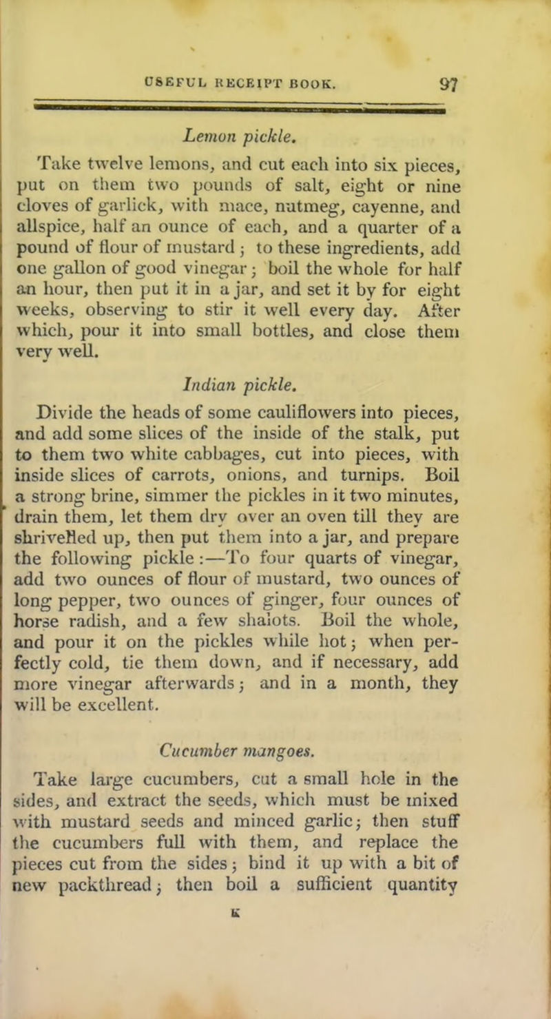 Lemon pickle. Take twelve lemons, and cut each into six pieces, put on them two pounds of salt, eight or nine cloves of garlick, with mace, nutmeg, cayenne, and allspice, half an ounce of each, and a quarter of a pound of flour of mustard ; to these ingredients, add one gallon of good vinegar; boil the whole for half an hour, then put it in ajar, and set it by for eight weeks, observing to stir it well every day. After which, pour it into small bottles, and close them very well. Indian pickle. Divide the heads of some cauliflowers into pieces, and add some slices of the inside of the stalk, put to them two white cabbages, cut into pieces, with inside slices of carrots, onions, and turnips. Boil a strong brine, simmer the pickles in it two minutes, ’ drain them, let them dry over an oven till they are shrivelled up, then put them into a jar, and prepare the following pickle :—To four quarts of vinegar, add two ounces of flour of mustard, two ounces of long pepper, two ounces of ginger, four ounces of horse radish, and a few shalots. Boil the whole, and pour it on the pickles while hot; when per- fectly cold, tie them down, and if necessary, add more vinegar afterwards; and in a month, they will be excellent. Cucumber mangoes. Take large cucumbers, cut a small hole in the sides, and extract the seeds, which must be mixed with mustard seeds and minced garlic; then stuff the cucumbers full with them, and replace the pieces cut from the sides; bind it up with a bit of new packthread; then boil a sufficient quantity