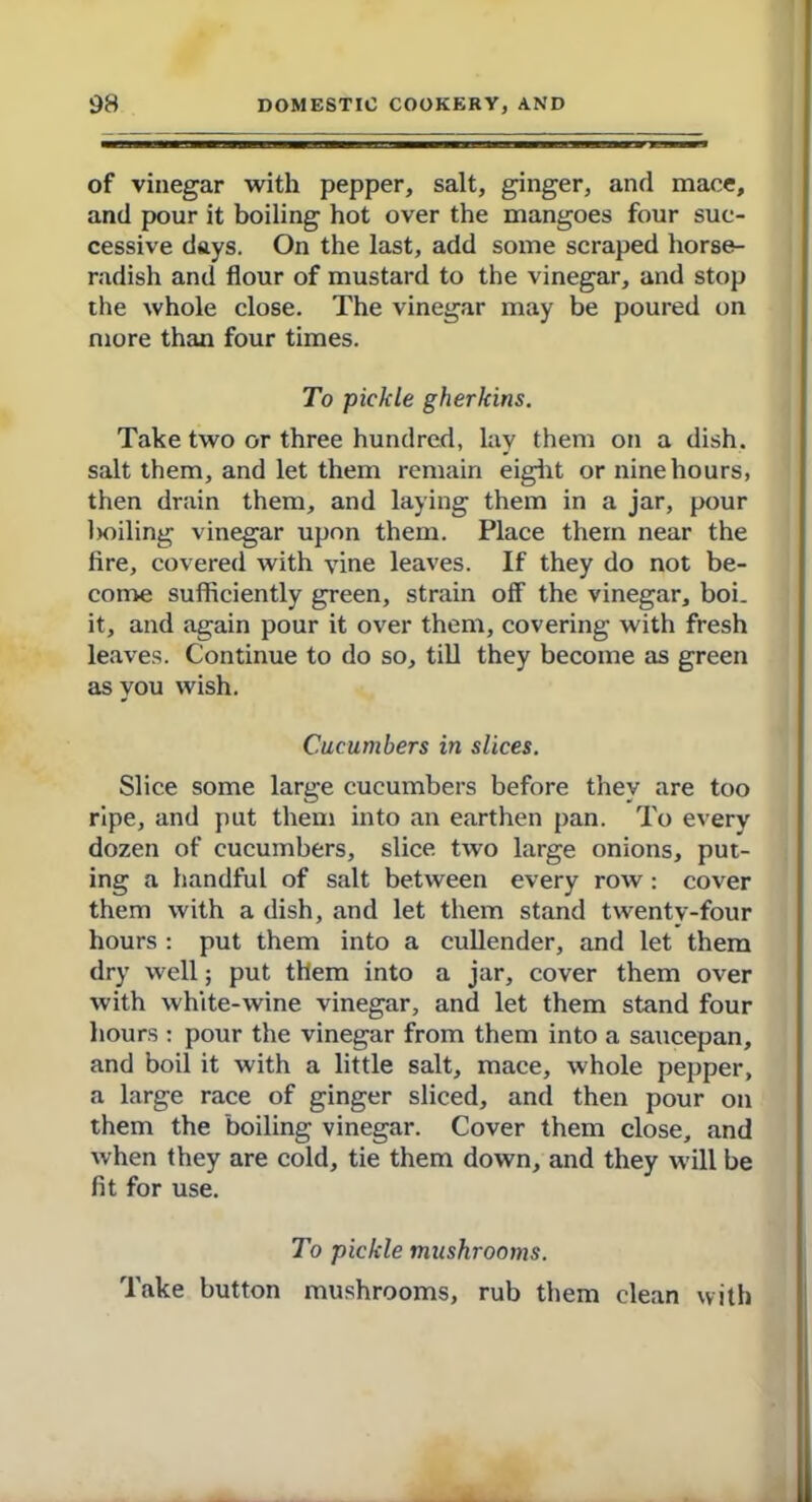 of vinegar with pepper, salt, ginger, and mace, and pour it boiling hot over the mangoes four suc- cessive days. On the last, add some scraped horse- radish and flour of mustard to the vinegar, and stop the whole close. The vinegar may be poured on more than four times. To pickle gherkins. Take two or three hundred, lay them on a dish, salt them, and let them remain eight or nine hours, then drain them, and laying them in a jar, pour boiling vinegar upon them. Place them near the fire, covered with vine leaves. If they do not be- come sufficiently green, strain off the vinegar, boi. it, and again pour it over them, covering with fresh leaves. Continue to do so, till they become as green as you wish. Cucumbers in slices. Slice some large cucumbers before they are too ripe, and put them into an earthen pan. To every dozen of cucumbers, slice two large onions, put- ing a handful of salt between every row : cover them with a dish, and let them stand twentv-four hours : put them into a cullender, and let them dry well; put them into a jar, cover them over with white-wine vinegar, and let them stand four hours : pour the vinegar from them into a saucepan, and boil it with a little salt, mace, whole pepper, a large race of ginger sliced, and then pour on them the boiling vinegar. Cover them close, and when they are cold, tie them down, and they will be fit for use. To pickle mushrooms. Take button mushrooms, rub them clean with