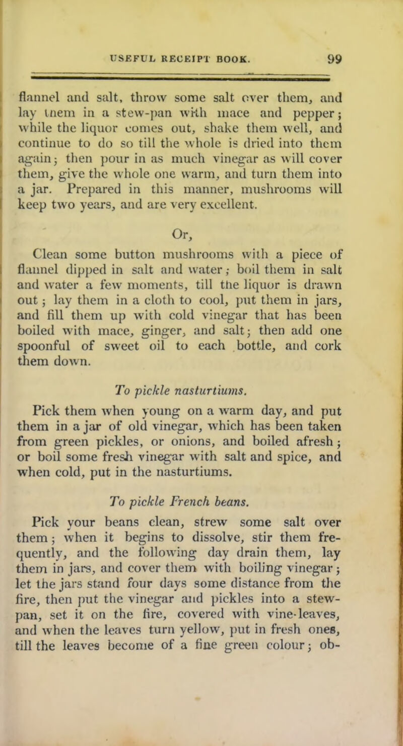 flannel and salt, throw some salt over them, and lay tnem in a stew-pan with mace and pepper; while the liquor comes out, shake them well, and continue to do so till the whole is dried into them againj then pour in as much vinegar as will cover them, give the whole one warm, and turn them into a jar. Prepared in this manner, mushrooms will keep two years, and are very excellent. Or, Clean some button mushrooms witli a piece of flannel dipped in salt and water; boil them in salt and water a few moments, till the liquor is drawn out; lay them in a cloth to cool, put them in jars, and fill them up with cold vinegar that has been boiled with mace, ginger, and salt; then add one spoonful of sweet oil to each bottle, and cork them down. To pickle nasturtiums. Pick them when young on a warm day, and put them in a jar of old vinegar, which has been taken from green pickles, or onions, and boiled afresh; or boil some fresh vinegar with salt and spice, and when cold, put in the nasturtiums. To pickle French beans. Pick your beans clean, strew some salt over them; when it begins to dissolve, stir them fre- quently, and the following day drain them, lay them in jars, and cover them with boiling vinegar; let the jars stand four days some distance from the fire, then put the vinegar and pickles into a stew- pan, set it on the fire, covered with vine-leaves, and when the leaves turn yellow, put in fresh ones, till the leaves become of a fine green colour; ob-