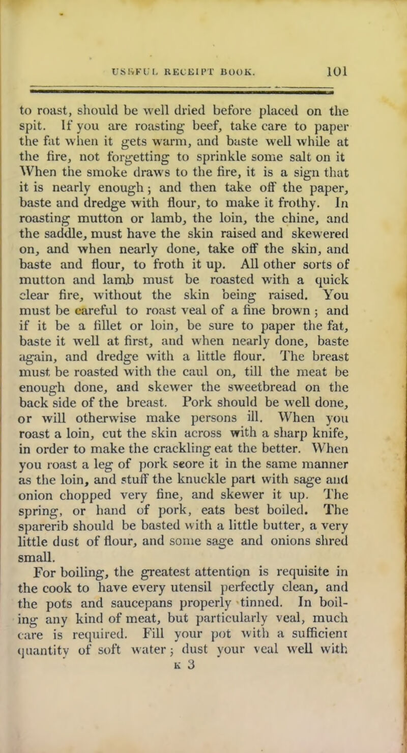 to roast, should be well dried before placed on the spit. If you are roasting beef, take care to paper the fat when it gets warm, and baste well while at the tire, not forgetting to sprinkle some salt on it When the smoke draws to the tire, it is a sign that it is nearly enough; and then take otf the paper, baste and dredge with flour, to make it frothy. In roasting mutton or lamb, the loin, the chine, and the saddle, must have the skin raised and skewered on, and when nearly done, take otf the skin, and baste and flour, to froth it up. All other sorts of mutton and lamb must be roasted with a quick clear fire, without the skin being raised. You must be careful to roast veal of a fine brown ; and if it be a fillet or loin, be sure to paper the fat, baste it well at first, and when nearly done, baste again, and dredge with a little flour. The breast must, be roasted with the caul on, till the meat be enough done, and skewer the sweetbread on the back side of the breast. Pork should be well done, or will otherwise make persons ill. When you roast a loin, cut the skin across with a sharp knife, in order to make the crackling eat the better. When you roast a leg of pork seore it in the same manner as the loin, and stuff- the knuckle part with sage and onion chopped very fine, and skewer it up. The spring, or hand of pork, eats best boiled. The sparerib should be basted with a little butter, a very little dust of flour, and some sage and onions shred small. For boiling, the greatest attention is requisite in the cook to have every utensil perfectly clean, and the pots and saucepans properly tinned. In boil- ing any kind of meat, but particularly veal, much care is required. Fill your pot with a sufficient quantity of soft water 5 dust your veal well with k 3