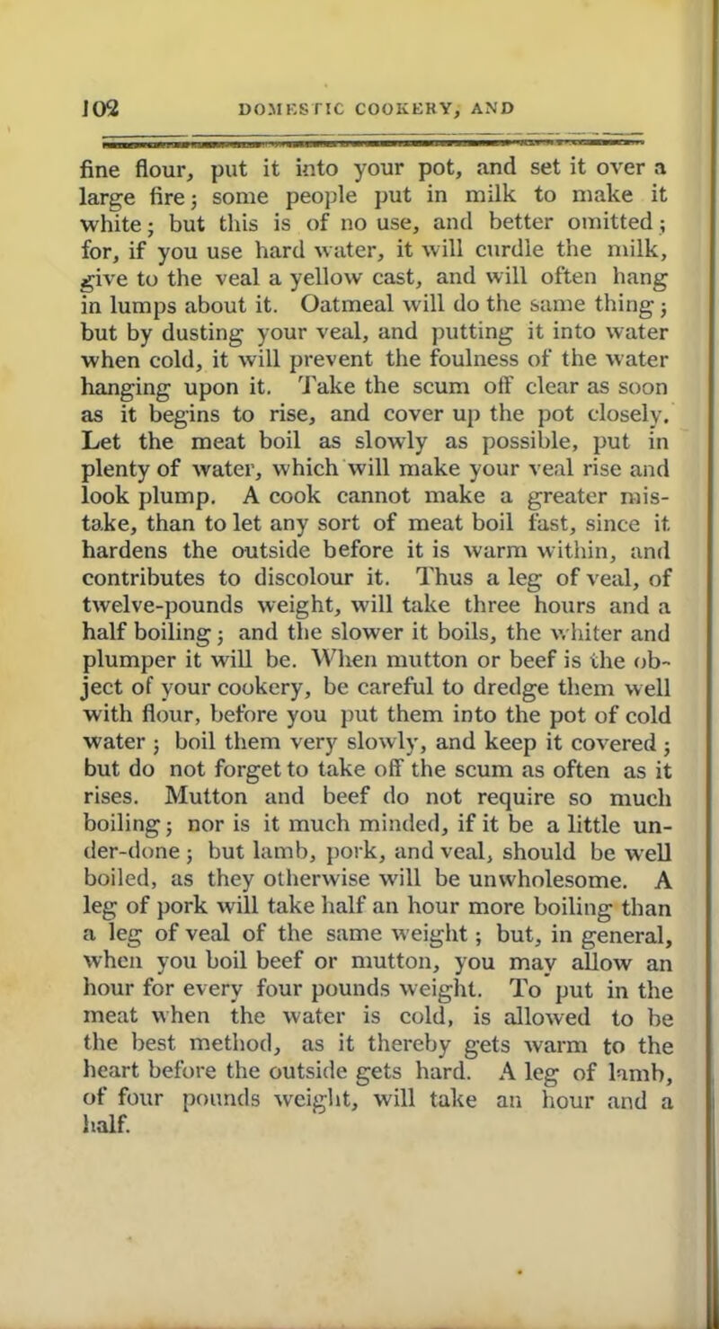 fine flour, put it into your pot, and set it over a large fire; some people put in milk to make it white; but this is of no use, and better omitted; for, if you use hard water, it will curdle the milk, give to the veal a yellow cast, and will often hang in lumps about it. Oatmeal will do the same thing; but by dusting your veal, and putting it into water when cold, it will prevent the foulness of the water hanging upon it. Take the scum ofi' clear as soon as it begins to rise, and cover up the pot closely. Let the meat boil as slowly as possible, put in plenty of water, which will make your veal rise and look plump. A cook cannot make a greater mis- take, than to let any sort of meat boil fast, since it hardens the outside before it is warm within, and contributes to discolour it. Thus a leg of veal, of twelve-pounds weight, will take three hours and a half boiling; and the slower it boils, the whiter and plumper it will be. When mutton or beef is the ob- ject of your cookery, be careful to dredge them well with flour, before you put them into the pot of cold water ; boil them very slowly, and keep it covered ; but do not forget to take off the scum as often as it rises. Mutton and beef do not require so much boiling; nor is it much minded, if it be a little un- der-done ; but lamb, pork, and veal, should be well boiled, as they otherwise will be unwholesome. A leg of pork will take half an hour more boiling than a leg of veal of the same weight; but, in general, when you boil beef or mutton, you may allow an hour for every four pounds weight. To put in the meat when the water is cold, is allowed to be the best method, as it thereby gets warm to the heart before the outside gets hard. A leg of lamb, of four pounds weight, will take an hour and a half.