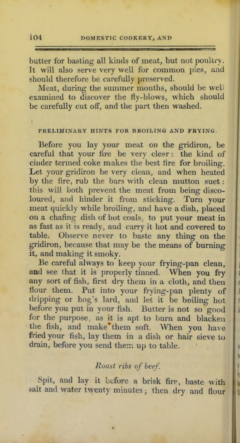 butter for basting all kinds of meat, but not poultry. It will also serve very well for common pies, and should therefore be carefully preserved. Meat, during the summer months, should be well examined to discover the fly-blows, which should be carefully cut off, and the part then washed. i PRELIMINARY HINTS FOR BROILING AND FRYING. Before you lay your meat on the gridiron, be careful that your fire be very clear : the kind of cinder termed coke makes the best fire for broiling. Let your gridiron be very clean, and when heated by the fire, rub the bars with clean mutton suet: this will both prevent the meat from being disco- loured, and hinder it from sticking. Turn your meat quickly while broiling, and have a dish, placed on a chafing dish of hot coals, to put your meat in as fast as it is ready, and carry it hot and covered to table. Observe never to baste any thing on the gridiron, because that may be the means of burning it, and making it smoky. Be careful always to keep your frying-pan clean, and see that it is properly tinned. When you fry any sort of fish, first dry them in a cloth, and then flour them. Put into your frying-pan plenty of dripping or hog’s lard, and Jet it be boiling hot before you put in your fish. Butter is not so good for the purpose, as it is apt to burn and blacken the fish, and make* them soft. When you have fried your fish, lay them in a dish or hair sieve to drain, before you send them up to table. Roast ribs of beef. Spit, and lay it before a brisk fire, baste with salt and water twenty minutes; then dry and Hour