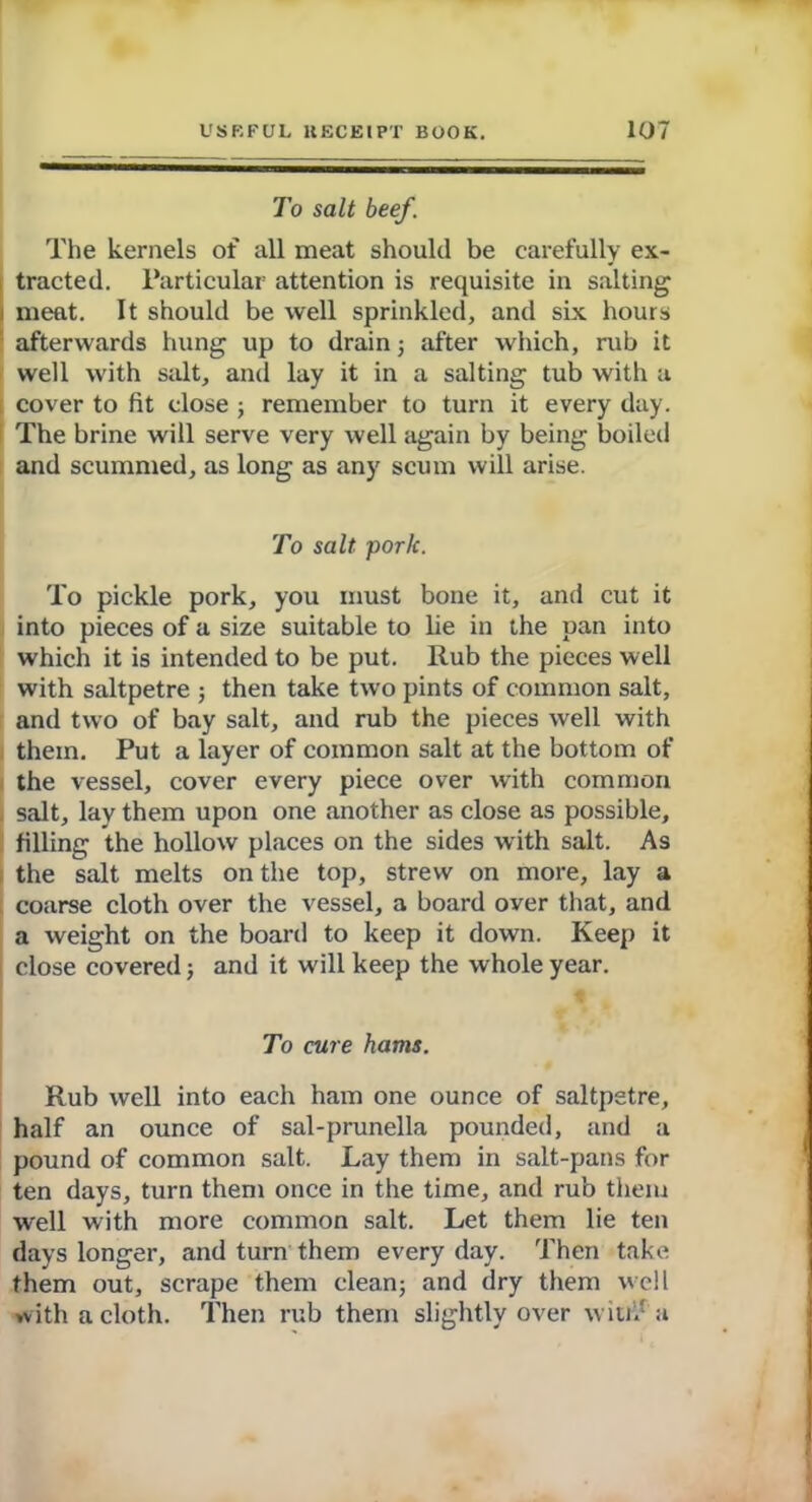 To salt beef. The kernels of all meat should be carefully ex- tracted. Particular attention is requisite in salting meat. It should be well sprinkled, and six hours afterwards hung up to drain; after which, rub it well with salt, and lay it in a salting tub with a cover to fit close ; remember to turn it every day. The brine will serve very well again by being boiled and scummed, as long as any scum will arise. To salt porlc. To pickle pork, you must bone it, and cut it into pieces of a size suitable to lie in the pan into which it is intended to be put. Rub the pieces well with saltpetre ; then take two pints of common salt, and two of bay salt, and rub the pieces well with them. Put a layer of common salt at the bottom of the vessel, cover every piece over with common salt, lay them upon one another as close as possible, filling the hollow places on the sides with salt. As the salt melts on the top, strew on more, lay a coarse cloth over the vessel, a board over that, and a weight on the board to keep it down. Keep it close covered; and it will keep the whole year. To cure hams. Rub well into each ham one ounce of saltpetre, half an ounce of sal-prunella pounded, and a pound of common salt. Lay them in salt-pans for ten days, turn them once in the time, and rub them well with more common salt. Let them lie ten days longer, and turn them everyday. Then take them out, scrape them clean; and dry them well with a cloth. Then rub them slightly over w in.' a