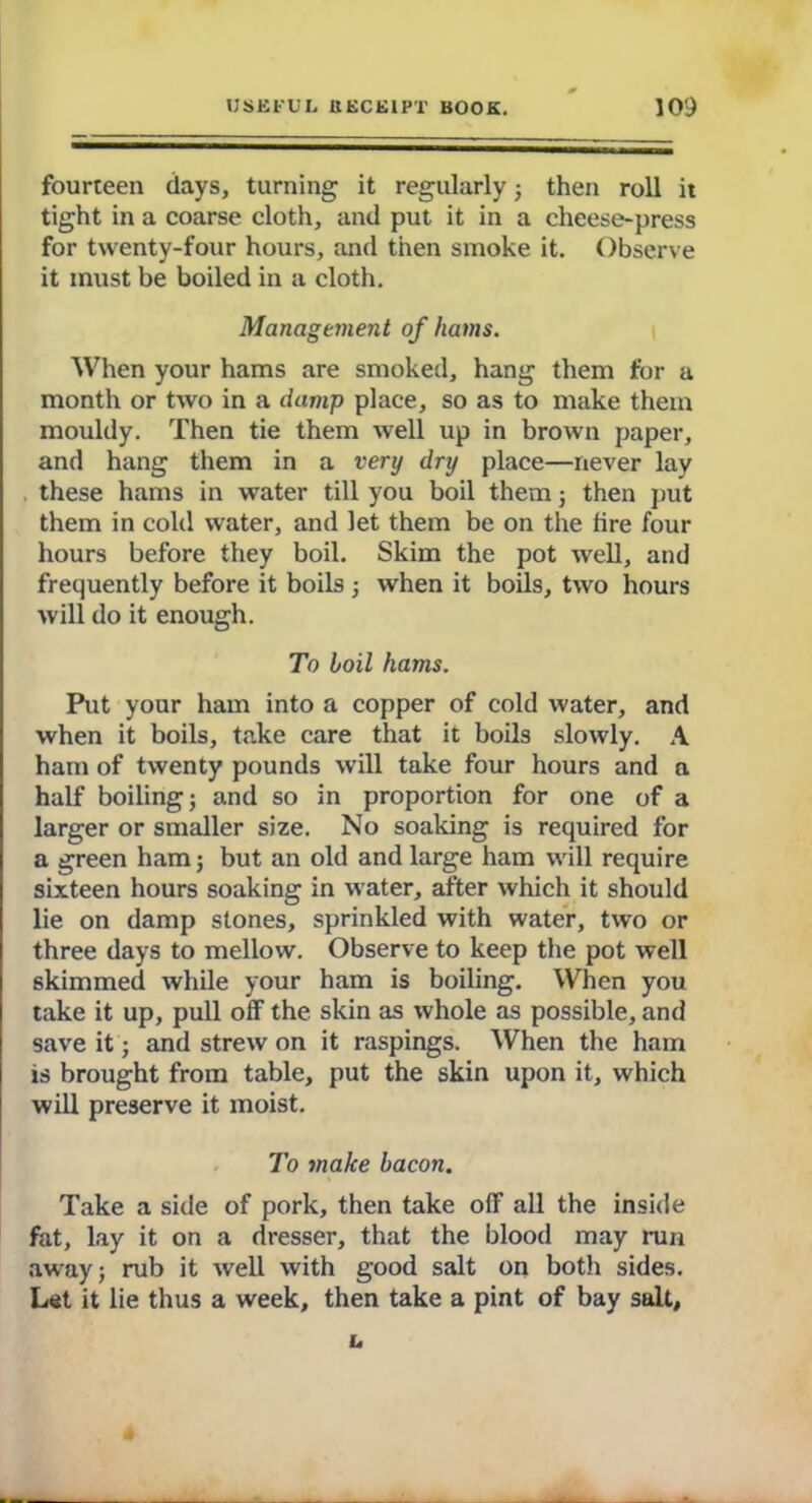 fourteen days, turning it regularly ; then roll it tight in a coarse cloth, and put it in a cheese-press for twenty-four hours, and then smoke it. Observe it must be boiled in a cloth. Management of hams. When your hams are smoked, hang them for a month or two in a damp place, so as to make them mouldy. Then tie them well up in brown paper, and hang them in a very dry place—never lay these hams in water till you boil them 5 then put them in cold water, and let them be on the fire four hours before they boil. Skim the pot well, and frequently before it boils ; when it boils, two hours will do it enough. To boil hams. Put your ham into a copper of cold water, and when it boils, take care that it boils slowly. A ham of twenty pounds will take four hours and a half boiling; and so in proportion for one of a larger or smaller size. No soaking is required for a green ham; but an old and large ham will require sixteen hours soaking in water, after which it should lie on damp stones, sprinkled with water, two or three days to mellow. Observe to keep the pot well skimmed while your ham is boiling. When you take it up, pull off the skin as whole as possible, and save it; and strew on it raspings. When the ham is brought from table, put the skin upon it, which will preserve it moist. To make bacon. Take a side of pork, then take off all the inside fat, lay it on a dresser, that the blood may run away; rub it well with good salt on both sides. Let it lie thus a week, then take a pint of bay salt, u