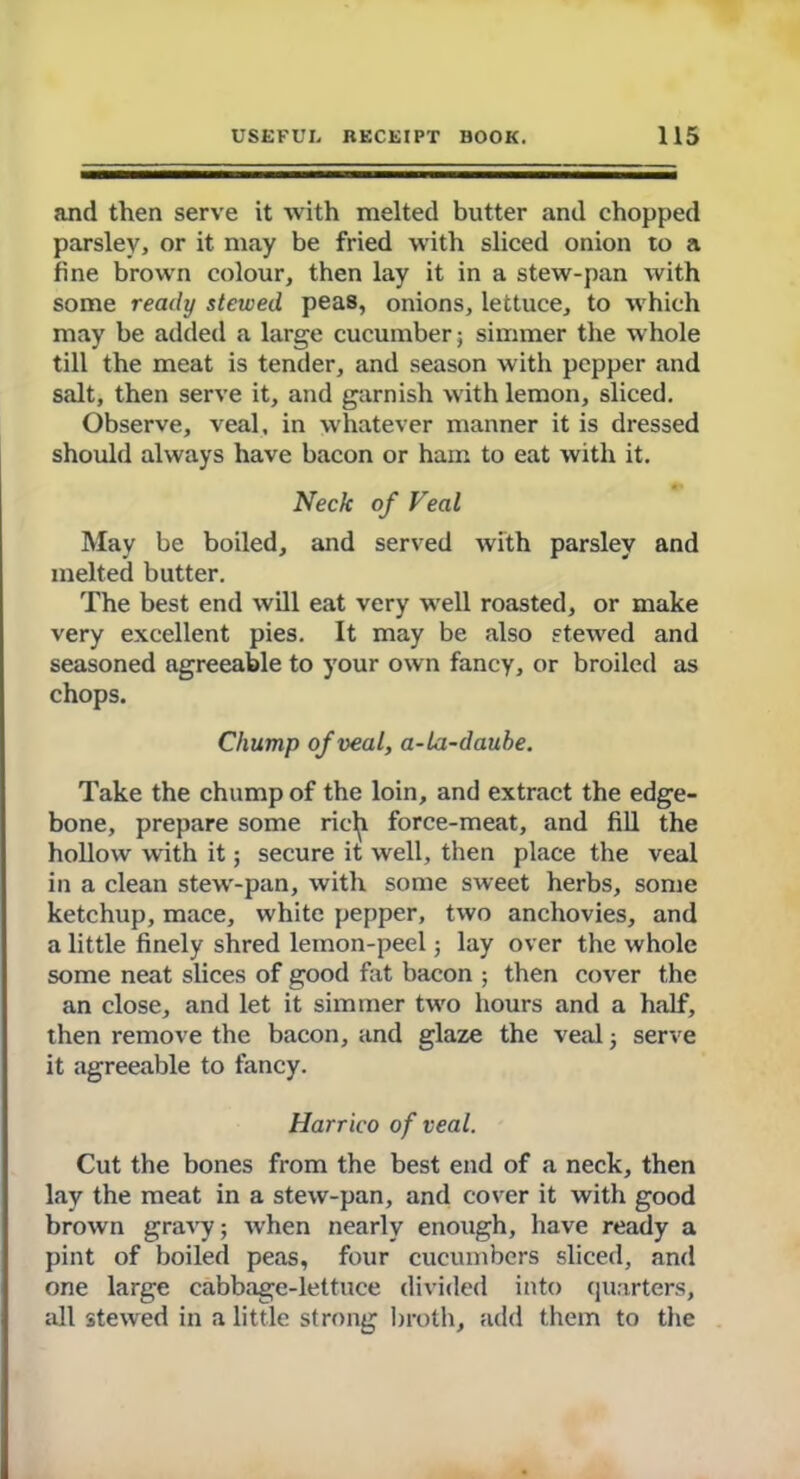 and then serve it with melted butter and chopped parsley, or it may be fried with sliced onion to a fine brown colour, then lay it in a stew-pan with some ready stewed peas, onions, lettuce, to which may be added a large cucumber; simmer the whole till the meat is tender, and season with pepper and salt, then serve it, and garnish with lemon, sliced. Observe, veal, in whatever manner it is dressed should always have bacon or ham to eat with it. Neck of Veal May be boiled, and served with parsley and melted butter. The best end will eat very well roasted, or make very excellent pies. It may be also stewed and seasoned agreeable to your own fancy, or broiled as chops. Chump of veal, a-la-daube. Take the chump of the loin, and extract the edge- bone, prepare some ric^i force-meat, and fill the hollow with it; secure it well, then place the veal in a clean stew-pan, with some sweet herbs, some ketchup, mace, white pepper, two anchovies, and a little finely shred lemon-peel; lay over the whole some neat slices of good fat bacon ; then cover the an close, and let it simmer two hours and a half, then remove the bacon, and glaze the veal; serve it agreeable to fancy. Harrico of veal. Cut the bones from the best end of a neck, then lay the meat in a stew-pan, and cover it with good brown gravy; when nearly enough, have ready a pint of boiled peas, four cucumbers sliced, and one large cabbage-lettuce divided into quarters, all stewed in a little strong broth, add them to the