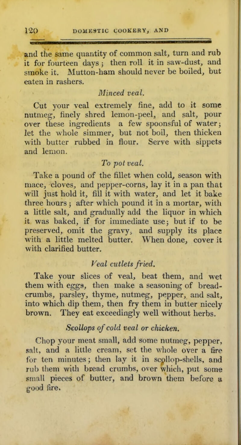 and the same quantity of common salt, turn and rub it for fourteen days ; then roll it in saw-dust, and smoke it. Mutton-ham should never be boiled, but eaten in rashers. Minced veal. Cut your veal extremely fine, add to it some nutmeg, finely shred lemon-peel, and salt, pour over these ingredients a few spoonsful of water; let the whole simmer, but not boil, then thicken with butter rubbed in flour. Serve with sippets and lemon. To pot veal. Take a pound of the fillet when cold, season with mace, cloves, and pepper-corns, lay it in a pan that will just hold it, fill it with water, and let it bake three hours; after which pound it in a mortar, with a little salt, and gradually add the liquor in which it was baked, if for immediate use; but if to be preserved, omit the gravy, and supply its place with a little melted butter. When done, cover it with clarified butter. Teal cutlets fried. Take your slices of veal, beat them, and wet them with eggs, then make a seasoning of bread- crumbs, parsley, thyme, nutmeg, pepper, and salt, into which dip them, then fry them in butter nicely brown. They eat exceedingly well without herbs. Scollops of cold veal or chicken. Chop your meat small, add some nutmeg, pepper, salt, and a little cream, set the whole over a fire for ten minutes; then lay it in scallop-shells, and rub them with bread crumbs, over which, put some small pieces of butter, and brown them before u e-ood fire.