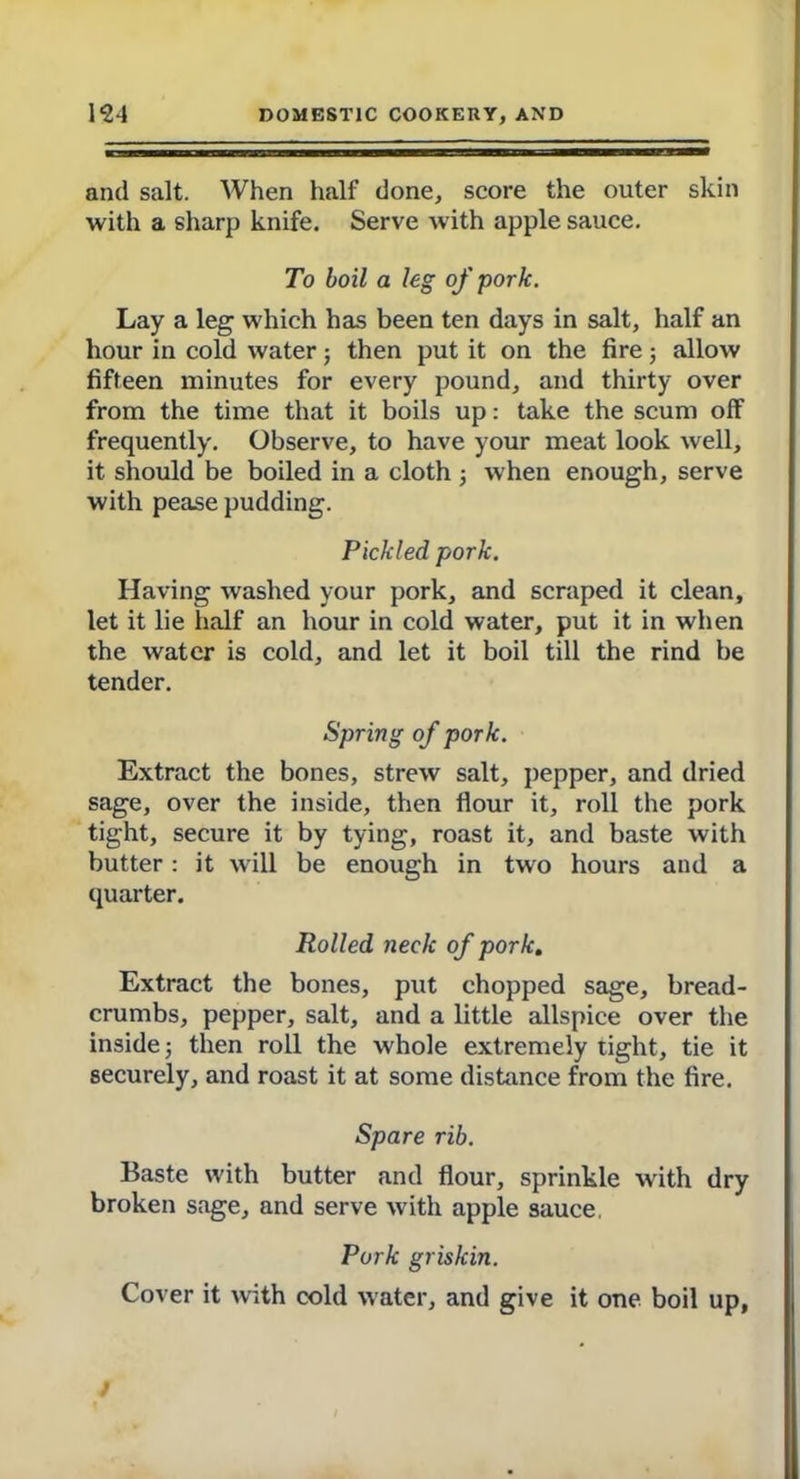 and salt. When half done, score the outer skin with a sharp knife. Serve with apple sauce. To boil a leg of pork. Lay a leg which has been ten days in salt, half an hour in cold water; then put it on the firej allow fifteen minutes for every pound, and thirty over from the time that it boils up: take the scum off frequently. Observe, to have your meat look well, it should be boiled in a cloth ; when enough, serve with pease pudding. Pickled pork. Having washed your pork, and scraped it clean, let it lie half an hour in cold water, put it in when the water is cold, and let it boil till the rind be tender. Spring of pork. Extract the bones, strew salt, pepper, and dried sage, over the inside, then flour it, roll the pork tight, secure it by tying, roast it, and baste with butter: it will be enough in two hours and a quarter. Rolled neck of pork. Extract the bones, put chopped sage, bread- crumbs, pepper, salt, and a little allspice over the inside; then roll the whole extremely tight, tie it securely, and roast it at some distance from the fire. Spare rib. Baste with butter and flour, sprinkle with dry broken sage, and serve with apple sauce. Pork grislcin. Cover it with cold water, and give it one boil up,