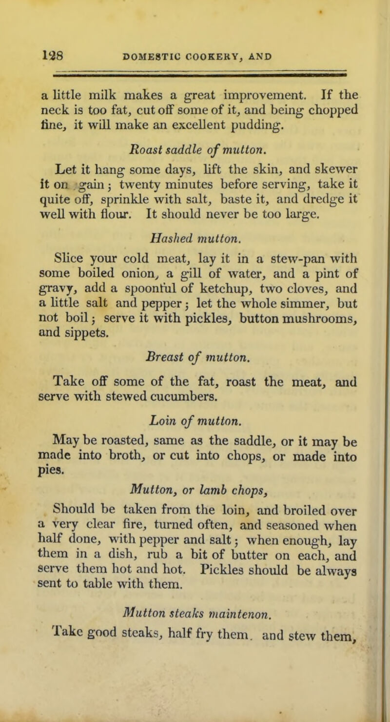 a little milk makes a great improvement. If the neck is too fat, cut off some of it, and being chopped line, it will make an excellent pudding. Roast saddle of mutton. Let it hang some days, lift the skin, and skewer it on gain; twenty minutes before serving, take it quite off, sprinkle with salt, baste it, and dredge it well with flour. It should never be too large. Hashed mutton. Slice your cold meat, lay it in a stew-pan with some boiled onion, a gill of water, and a pint of gravy, add a spoonful of ketchup, two cloves, and a little salt and pepper j let the whole simmer, but not boil; serve it with pickles, button mushrooms, and sippets. Breast of mutton. Take off some of the fat, roast the meat, and serve with stewed cucumbers. Loin of mutton. May be roasted, same as the saddle, or it may be made into broth, or cut into chops, or made into pies. Mutton, or lamb chops. Should be taken from the loin, and broiled over a very clear fire, turned often, and seasoned when half done, with pepper and salt; when enough, lay them in a dish, rub a bit of butter on each, and serve them hot and hot. Pickles should be always sent to table wTith them. Mutton steaks maintenon. lake good steaks, half fry them, and stew them.