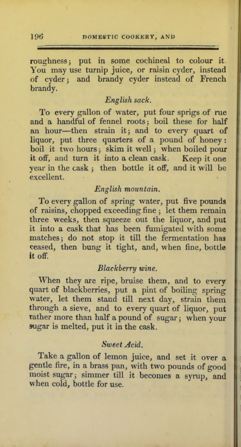 roughness ; put in some cochineal to colour it You may use turnip juice, or raisin cyder, instead of cyder; and brandy cyder instead of French brandy. English sack. To every gallon of water, put four sprigs of rue and a handful of fennel roots: boil these for half an hour—then strain it; and to every quart of liquor, put three quarters of a pound of honey: boil it two hours; skim it well; when boiled pour it off, and turn it into a clean cask. Keep it one year in the cask ; then bottle it off, and it will be excellent. English mountain. To every gallon of spring water, put five pounds of raisins, chopped exceeding fine ; let them remain three weeks, then squeeze out the liquor, and put it into a cask that has been fumigated with some matches; do not stop it till the fermentation has ceased, then bung it tight, and, when fine, bottle it off. Blackberry wine. When they are ripe, bruise them, and to every quart of blackberries, put a pint of boiling spring water, let them stand till next day, strain them through a sieve, and to every quart of liquor, put rather more than half a pound of sugar; when your sugar is melted, put it in the cask. Sweet Acid. Take a gallon of lemon juice, and set it over a gentle fire, in a brass pan, with two pounds of good moist sugar; simmer till it becomes a syrup, and when cold, bottle for use.