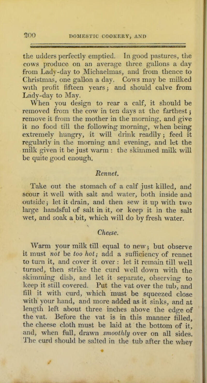 the udders perfectly emptied. In good pastures, the cows produce on an average three gallons a day from Lady-day to Michaelmas, and from thence to Christmas, one gallon a day. Cows may be milked with profit fifteen years ; and should calve from Lady-day to May. When you design to rear a calf, it should be removed from the cow in ten days at the farthest; remove it from the mother in the morning, and give it no food till the following morning, when being extremely hungry, it will drink readily 3 feed it regularly in the morning and evening, and let the milk given it be just warm : the skimmed milk will be quite good enough. Rennet. Take out the stomach of a calf just killed, and scour it well with salt and water, both inside and outside; let it drain, and then sew it up with two large handsful of salt in it, or keep it in the salt wet, and soak a bit, which will do by fresh water. Cheese. Warm your milk till equal to new; but observe it must not be too hot; add a sufficiency of rennet to turn it, and cover it over : let it remain till well turned, then strike the curd well down with the skimming dish, and let it separate, observing to keep it still covered. Put the vat over the tub, and fill it with curd, which must be squeezed close with your hand, and more added as it sinks, and at length left about three inches above the edge of the vat. Before the vat is in this manner filled, the cheese cloth must be laid at the bottom of it, and, when full, drawn smoothly over on all sides. The curd should be salted in the tub after the whey