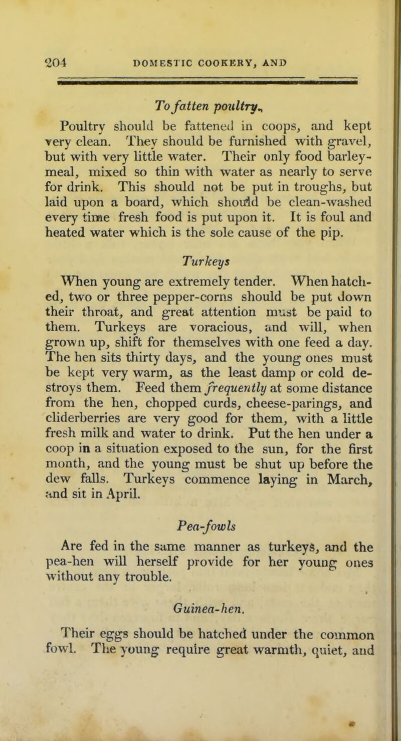 To fatten poultryn Poultry should be fattened in coops, and kept very clean. They should be furnished with gravel, but with very little water. Their only food barley- meal, mixed so thin with water as nearly to serve for drink. This should not be put in troughs, but laid upon a board, which should be clean-washed every time fresh food is put upon it. It is foul and heated water which is the sole cause of the pip. Turkeys When young are extremely tender. When hatch- ed, two or three pepper-corns should be put down their throat, and great attention must be paid to them. Turkeys are voracious, and will, when grown up, shift for themselves with one feed a day. The hen sits thirty days, and the young ones must be kept very warm, as the least damp or cold de- stroys them. Feed them frequently at some distance from the hen, chopped curds, cheese-parings, and cliderberries are very good for them, with a little fresh milk and water to drink. Put the hen under a coop in a situation exposed to the sun, for the first month, and the young must be shut up before the dew falls. Turkeys commence laying in March, and sit in April. Pea-fowls Are fed in the same manner as turkeys, and the pea-hen will herself provide for her young ones without any trouble. Guinea-hen. Their eggs should be hatched under the common fowl. The young require great warmth, quiet, and