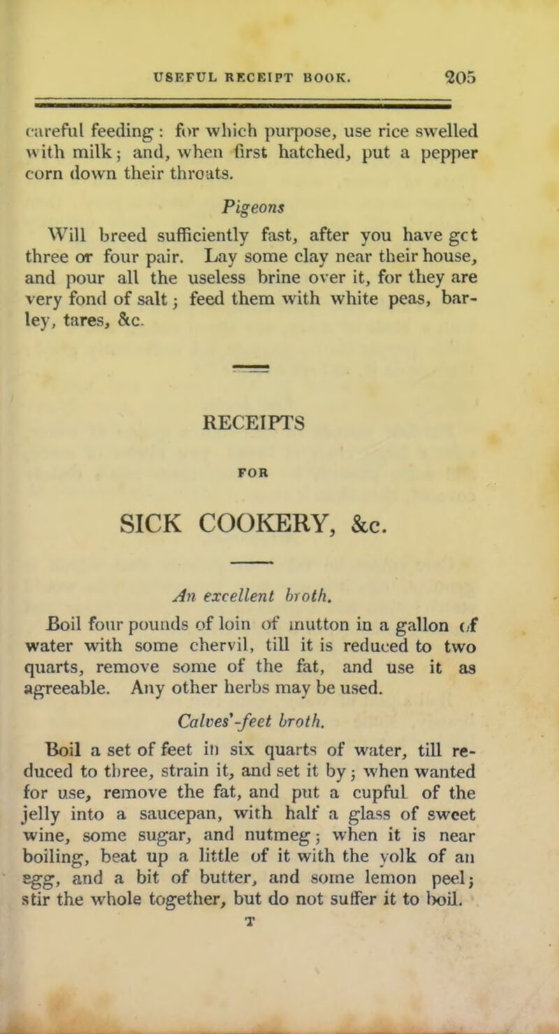 careful feeding : for which purpose, use rice swelled with milk; and, when first hatched, put a pepper corn down their throats. Pigeons Will breed sufficiently fast, after you have get three or four pair. Lay some clay near their house, and pour all the useless brine over it, for they are very fond of salt 3 feed them with white peas, bar- ley, tares, &c. RECEIPTS FOR SICK COOKERY, &c. An excellent broth. Boil four pounds of loin of mutton in a gallon of water with some chervil, till it is reduced to two quarts, remove some of the fat, and use it as agreeable. Any other herbs may be used. Calves'-feet broth. Boil a set of feet in six quarts of water, till re- duced to three, strain it, and set it by 3 when wanted for use, remove the fat, and put a cupful of the jelly into a saucepan, with half a glass of sweet wine, some sugar, and nutmeg; when it is near boiling, beat up a little of it with the yolk of an egg, and a bit of butter, and some lemon peel 3 stir the whole together, but do not suffer it to lx>il. T