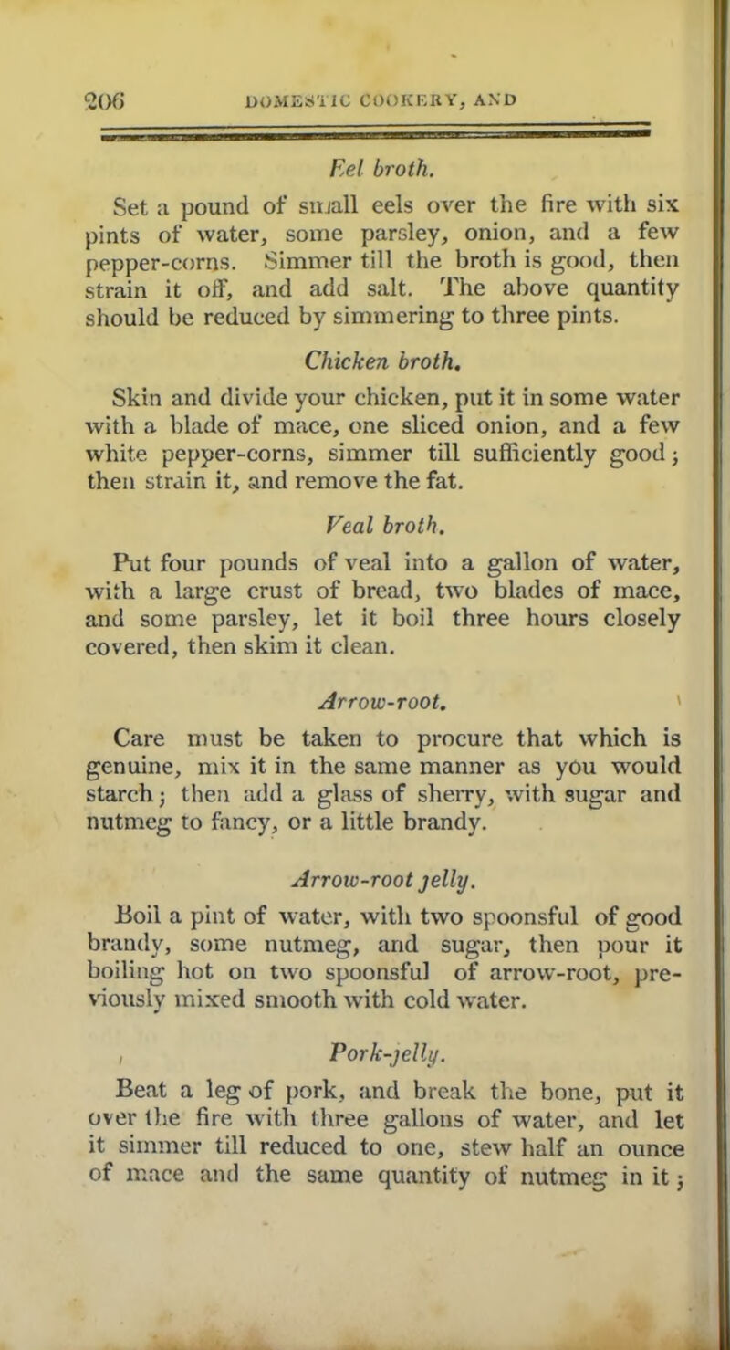 Eel broth. Set a pound of small eels over the fire with six pints of water, some parsley, onion, and a few pepper-corns. Simmer till the broth is good, then strain it off, and add salt. The above quantity should be reduced by simmering to three pints. Chicken broth. Skin and divide your chicken, put it in some water with a blade of mace, one sliced onion, and a few white pepper-corns, simmer till sufficiently good; then strain it, and remove the fat. Veal broth. Put four pounds of veal into a gallon of water, with a large crust of bread, two blades of mace, and some parsley, let it boil three hours closely covered, then skim it clean. Arrow-root. Care must be taken to procure that which is genuine, mix it in the same manner as you would starch; then add a glass of sherry, with sugar and nutmeg to fancy, or a little brandy. Arrow-root jelly. Boil a pint of water, with two spoonsful of good brandy, some nutmeg, and sugar, then pour it boiling hot on two spoonsful of arrow-root, pre- viously mixed smooth with cold water. i Pork-jelly. Beat a leg of pork, and break the bone, put it over the fire with three gallons of water, and let it simmer till reduced to one, stew half an ounce of mace and the same quantity of nutmeg in it;