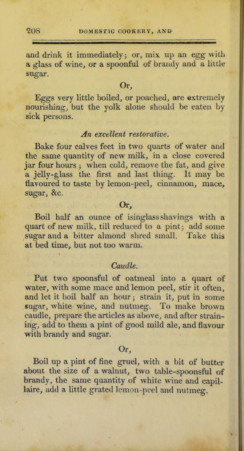 and drink it immediately; or, mix up an egg with a glass of wine, or a spoonful of brandy and a little sugar. Or, Eggs very little boiled, or poached, are extremely nourishing, but the yolk alone should be eaten by sick persons. An excellent restorative. Bake four calves feet in two quarts of water and the same quantity of new milk, in a close covered jar four hours ; when cold, remove the fat, and give a jelly-glass the first and last thing. It may be tlavoured to taste by lemon-peel, cinnamon, mace, sugar, &c. Or, Boil half an ounce of isinglass shavings with a quart of new milk, till reduced to a pint; add some sugar and a bitter almond shred small. Take this at bed time, but not too warm. I Caudle. Put tw'o spoonsful of oatmeal into a quart of water, with some mace and lemon peel, stir it often, and let it boil half an hour; strain it, put in some sugar, white wine, and nutmeg. To make brown caudle, prepare the articles as above, and after strain- ing, add to them a pint of good mild ale, and flavour with brandy and sugar. Or, Boil up a pint of fine gruel, with a bit of butter about the size of a walnut, two table-spoonsful of brandy, the same quantity of white wine and capil- laire, add a little grated lemon-peel and nutmeg.